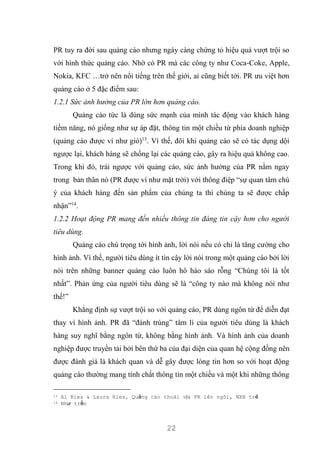 22
PR tuy ra đời sau quảng cáo nhưng ngày càng chứng tỏ hiệu quả vượt trội so
với hình thức quảng cáo. Nhờ có PR mà các công ty như Coca-Coke, Apple,
Nokia, KFC …trở nên nổi tiếng trên thế giới, ai cũng biết tới. PR ưu việt hơn
quảng cáo ở 5 đặc điểm sau:
1.2.1 Sức ảnh hưởng của PR lớn hơn quảng cáo.
Quảng cáo tức là dùng sức mạnh của mình tác động vào khách hàng
tiềm năng, nó giống như sự áp đặt, thông tin một chiều từ phía doanh nghiệp
(quảng cáo được ví như gió)13
. Vì thế, đôi khi quảng cáo sẽ có tác dụng dội
ngược lại, khách hàng sẽ chống lại các quảng cáo, gây ra hiệu quả không cao.
Trong khi đó, trái ngược với quảng cáo, sức ảnh hưởng của PR nằm ngay
trong bản thân nó (PR được ví như mặt trời) với thông điệp “sự quan tâm chú
ý của khách hàng đến sản phẩm của chúng ta thì chúng ta sẽ được chấp
nhận”14
.
1.2.2 Hoạt động PR mang đến nhiều thông tin đáng tin cậy hơn cho người
tiêu dùng.
Quảng cáo chú trọng tới hình ảnh, lời nói nếu có chỉ là tăng cường cho
hình ảnh. Vì thế, người tiêu dùng ít tin cậy lời nói trong một quảng cáo bởi lời
nói trên những banner quảng cáo luôn hô hào sáo rỗng “Chúng tôi là tốt
nhất”. Phản ứng của người tiêu dùng sẽ là “công ty nào mà không nói như
thế!”
Khẳng định sự vượt trội so với quảng cáo, PR dùng ngôn từ để diễn đạt
thay vì hình ảnh. PR đã “đánh trúng” tâm lí của người tiêu dùng là khách
hàng suy nghĩ bằng ngôn từ, không bằng hình ảnh. Và hình ảnh của doanh
nghiệp được truyền tải bởi bên thứ ba của đại diện của quan hệ cộng đồng nên
được đánh giá là khách quan và dễ gây được lòng tin hơn so với hoạt động
quảng cáo thường mang tính chất thông tin một chiều và một khi những thông
13 Al Ries & Laura Ries, Quảng cáo thoái vị& PR lên ngôi, NXB trẻ
14 Như trến
 