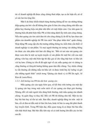 23
tin về doanh nghiệp đã được công chúng thưà nhận, tạo ra dư luận tốt, nó sẽ
có sức lan tỏa rộng lớn.
Một lí do khác khiến khách hàng thường không dễ tin vào những thông
điệp quảng cáo bởi vấn đề không đơn giản là làm cho công chúng nhớ đến sản
phẩm hay thương hiệu mà phải nhớ đến với một thiện cảm. Các nhà quản trị
thương hiệu đã phát hiện thấy PR có khả năng dành lấy tình cảm công chúng.
Nếu như quảng cáo tìm cách đưa tới cho công chúng lý do để họ lựa chọn sản
phẩm của doanhh nghiệp thì PR tìm cách “thu phục nhân tâm” quần chúng.
Hoạt động PR cung cấp cho thị trường những thông tin, kiến thức cần thiết về
doanh nghiệp và sản phẩm. Và mọi người thường tin tưởng vào những thông
tin được các nhà phân tích báo chí đăng tải. “Bất cứ nơi nào mà quảng cáo
được xem như là một sự tuyên truyền về sản phẩm thì một bài viết của một
phóng viên hay một nhà biên tập thì độc giả sẽ cho rằng thật hơn và hữu ích
với họ hơn. Chúng ta vốn dĩ đã nghi ngờ về các mẫu quảng cáo và chúng ta
cũng thường có khuynh hướng không quan tâm đến chúng. Tuy nhiên chúng
ta vẫn thường cắt những mẫu tin hữu ích và được trình bày kỹ lưỡng và gởi
cho những người thân” (trích trong “Quảng cáo thoái vị và PR lên ngôi, Al
Ries & Laura Ries).
1.2.3 Ảnh hưởng của PR lâu dài hơn quảng cáo.
Mẩu quảng cáo của ngày hôm qua, sẽ kết thúc trên tường của một đại
lý quảng cáo hay trong một cuốn sách về các quảng cáo đoạt giải thưởng.
Nhưng, đối với một người tiêu dùng bình thường, một mẩu quảng cáo nhanh
chóng bị quên lãng và thay thế. Đối với PR thì không như thế. Một tin tức
hay bài báo hay sẽ tồn tại mãi. Ban đầu, doanh nghiệp đăng tin trên một tờ
báo, rồi sẽ đưa nó đến một tờ báo lớn hơn, hoặc từ báo in sang đài phát thanh
hay truyền hình. Trong PR hiện đại, điều quan trọng là có được bài báo đầu
tiên thật thích hợp. Bài báo đầu tiên này sẽ có ảnh hưởng lớn đến các tin bài
sau đó.
 