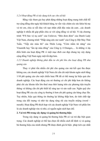 24
1.2.4 Hoạt động PR có tác dụng tích cực cho xã hội
Bằng việc tham gia hay phát động những hoạt động mang tính chất hỗ
trợ cộng đồng như ngày hội khách hàng, tư vấn việc chăm sóc sức khỏe bà mẹ
và trẻ em, chia sẻ nỗi đau với nạn nhân chất độc màu da cam…các doanh
nghiệp ít nhiều đã góp phần chia sẻ với cộng đồng và xã hội. Ví dụ chương
trình “P/S bảo vệ nụ cười” của Unilever, “Đèn đom đóm” của Dutch Lady
Việt Nam, chương trình “Thắp sáng ước mơ xanh” của Công ty Dệt May Thái
Tuấn, “Tiếp sức mùa thi” của Thiên Long, “Ươm mầm tài năng” của
Vinamilk hay “ấm áp mùa đông” của Công ty 4 Oranges,… là những ví dụ
điển hình của hoạt động PR vì một mục đích cao đẹp chung tay xây dựng
cộng đồng Việt Nam ngày một tốt đẹp hơn.
1.2.5 Doanh nghiệp không phải đầu tư chi phí lớn cho hoạt động PR như
quảng cáo
Thay vì phải tốn nhiều chi phí cho quảng cáo mà kết quả thu được
không cao, các doanh nghiệp Việt Nam chỉ cần chi một khoản ngân sách bằng
1/10 phí quảng cáo cho một chiến lược PR đã có thể mang lại hiệu quả cho
doanh nghiệp. Các hoạt động của nó thường có chi phí thấp hơn do không
phải chi các khoản tiền lớn thuê mua thời lượng trên các phương tiện truyền
thông và không cần chi phí thiết kế sáng tạo và sản xuất cao. Ngân quỹ cho
hoạt động PR của các công ty thường ít hơn chi phí quảng cáo hàng chục lần.
Tuy nhiên, hiệu quả thông tin thường lại không thấp hơn, do tính chất tập
trung của đối tượng và nhờ tác dụng rộng rãi của truyền miệng (word –
mouth). Hoạt động PR thích hợp với các doanh nghiệp Việt Nam với phần lớn
là các doanh nghiệp vừa và nhỏ, có nguồn ngân sách hạn chế.
2. Vai trò PR trong xây dựng và quảng bá thương hiệu
Trong xây dựng và quảng bá thương hiệu PR có vai trò đặc biệt quan
trọng. Các doanh nghiệp có thể lựa chọn rất nhiều cách để định vị và quảng
bá thương hiệu của mình nhưng PR được đánh giá là biện pháp tích cực nhất
 