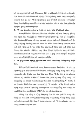 25
với các chương trình hành động được thiết kế và hoạch định tỷ mỉ, cụ thể, cẩn
thận nhằm đưa hình ảnh doanh nghiệp tới công chúng, được công chúng chấp
nhận và đánh giá cao. PR là một công cụ giao tiếp linh hoạt: qua phương tiện
thông tin đại chúng, qua điện thoại, các hoạt động tài trợ, triển lãm...giúp xây
dựng và quảng bá thương hiệu.
2.1 PR giúp doanh nghiệp truyền tải các thông điệp đến khách hàng
Trong bối cảnh thị trường hiện nay, hàng hóa, dịch vụ đa dạng, phong
phú, người tiêu dùng gặp khó khăn trong việc phân biệt, đánh giá sản phẩm.
Mỗi doanh nghiệp đều cố gắng tạo một phong cách, một hình ảnh, một ấn
tượng, một uy tín riêng cho sản phẩm của mình nhằm đem lại cho sản phẩm
hình ảnh riêng, dễ đi vào nhận thức của khách hàng, nói cách khác, đưa
thương hiệu vào tâm trí khách hàng. Hoạt động PR giúp sản phẩm dễ đi vào
nhận thức của khách hàng hay nói cách khác là giúp khách hàng dễ dàng liên
tưởng tới mỗi khi đối diện với một thương hiệu.
2.2 PR giúp doanh nghiệp gây cảm tình và dễ được công chúng chấp nhận
hơn.
Thông điệp PR thường ít mang tính thương mại do sử dụng các phương
tiện trung gian hoặc các bài viết trên báo, chưa đựng lượng thông tin đa dạng,
phong phú nên dễ gây cảm tình. Các hoạt động PR đặc biệt là các chương
trình tài trợ, tổ chức sự kiện có tính từ thiện, phục vụ cộng đồng, mang tính
cộng đồng cao nên đã tranh thủ được thiện cảm của công chúng. Ví dụ như tã
lót Huggies đã tổ chức một chương trình PR khá rầm rộ “Bé Huggies năng
động” hoặc Unilever vận động chương trình “Gửi tặng đồng phục đi học mà
bạn không dùng cho bột giặt OMO” cho các nữ sinh vùng xa.
Những hoạt động vì cộng đồng này đem lại hiệu quả lớn trong việc
nâng cao hình ảnh thương hiệu trong lòng công chúng. Công chúng được
hưởng lợi một cách thiết thực từ những chương trình PR như vậy nên cũng tin
tưởng vào nhãn hiệu đó hơn
 