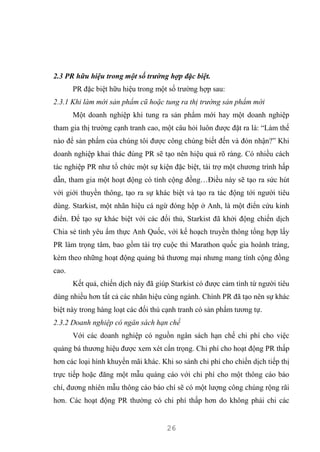 26
2.3 PR hữu hiệu trong một số trường hợp đặc biệt.
PR đặc biệt hữu hiệu trong một số trường hợp sau:
2.3.1 Khi làm mới sản phẩm cũ hoặc tung ra thị trường sản phẩm mới
Một doanh nghiệp khi tung ra sản phẩm mới hay một doanh nghiệp
tham gia thị trường cạnh tranh cao, một câu hỏi luôn được đặt ra là: “Làm thế
nào để sản phẩm của chúng tôi được công chúng biết đến và đón nhận?” Khi
doanh nghiệp khai thác đúng PR sẽ tạo nên hiệu quả rõ ràng. Có nhiều cách
tác nghiệp PR như tổ chức một sự kiện đặc biệt, tài trợ một chương trình hấp
dẫn, tham gia một hoạt động có tính cộng đồng…Điều này sẽ tạo ra sức hút
với giới thuyền thông, tạo ra sự khác biệt và tạo ra tác động tới người tiêu
dùng. Starkist, một nhãn hiệu cá ngừ đóng hộp ở Anh, là một điển cứu kinh
điển. Để tạo sự khác biệt với các đối thủ, Starkist đã khởi động chiến dịch
Chia sẻ tình yêu ẩm thực Anh Quốc, với kế hoạch truyền thông tổng hợp lấy
PR làm trọng tâm, bao gồm tài trợ cuộc thi Marathon quốc gia hoành tráng,
kèm theo những hoạt động quảng bá thương mại nhưng mang tính cộng đồng
cao.
Kết quả, chiến dịch này đã giúp Starkist có được cảm tình từ người tiêu
dùng nhiều hơn tất cả các nhãn hiệu cùng ngành. Chính PR đã tạo nên sự khác
biệt này trong hàng loạt các đối thủ cạnh tranh có sản phẩm tương tự.
2.3.2 Doanh nghiệp có ngân sách hạn chế
Với các doanh nghiệp có nguồn ngân sách hạn chế chi phí cho việc
quảng bá thương hiệu được xem xét cẩn trọng. Chi phí cho hoạt động PR thấp
hơn các loại hình khuyến mãi khác. Khi so sánh chi phí cho chiến dịch tiếp thị
trực tiếp hoặc đăng một mẫu quáng cáo với chi phí cho một thông cáo báo
chí, đương nhiên mẫu thông cáo báo chí sẽ có một lượng công chúng rộng rãi
hơn. Các hoạt động PR thường có chi phí thấp hơn do không phải chi các
 