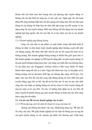 27
khoản tiền lớn thuê mua thời lượng trên các phương tiện truyền thông và
không cần chi phí thiết kế sáng tạo và sản xuất cao. Ngân quỹ chi cho hoạt
động PR cũng thường thấp hơn chi phí quảng cáo hàng chục lần mà hiệu quả
thông tin lại không hề thấp hơn do tính chất tập trung của đối tượng và tác
dụng rộng rãi của truyền miệng. Điều này không chỉ hữu dụng cho các doanh
nghiệp hạn hẹp nguồn vốn mà còn đây là sự lựa chọn của tất cả các doanh
nghiệp.
2.3.3 Doanh nghiệp gặp khủng hoảng.
Cùng với việc đưa ra sản phẩm và cạnh tranh, trong tình hình kinh tế
không ổn định và khó đoán trước doanh nghiệp phải thường xuyên đối phó
với khủng hoảng. PR được biết đến như là câu trả lời trong bài toán xử lý
khủng hoảng. Khi doanh nghiệp khủng hoảng sẽ khiến báo giới quan tâm vì
thế doanh nghiệp với nghiệp vụ PR hợp tác đúng đắn với giới truyền thông, từ
đó giải quyết khủng hoảng kèm theo việc nâng cao hình ảnh của thương hiệu.
Ví dụ thảm họa của Singapore Airlines (SIA) ở Đài Loan khiến 83 hành
khách thiệt mạng đã nêu ra ở trên. Ngay khi thảm họa xảy ra, bộ phận xử lý
khủng hoảng của họ đã được thiết lập với đường dây nóng 24/24 giờ. Các
nhân viên của SIA đã cam kết cung cấp những thông tin mới nhất cho giới
truyền thông ngay khi có thể. Họ đã trả lời báo chí về mọi tin tức mới nhất
cũng như xác nhận có những thông tin mà họ chưa rõ. Giới truyền thông đã
ủng hộ cách xử lý của SIA. Tin tức về những biện pháp xử lý của SIA đã
được truyền đi nhanh chóng qua giới truyền thông và hình ảnh của SIA cũng
được nâng lên rất nhiều.
2.4 Vai trò của PR với các doanh nghiệp vừa và nhỏ.
2.4.1 PR là phương cách tốt nhất để chuẩn bị và tạo dư luận tốt.
Quảng cáo không làm được việc này. Marketing cũng vậy. PR làm rất
tốt công việc này. PR giúp doanh nghiệp tạo dư luận tốt thông qua sự ủng hộ
của giới truyền thông và các chuyên gia phân tích thương mại. Giữa hoạt
 