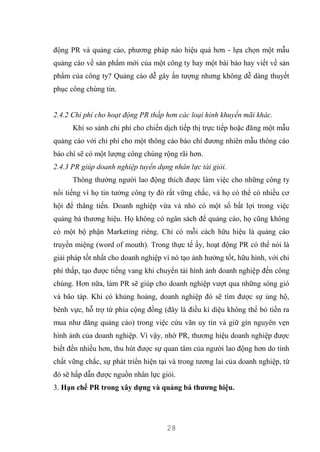28
động PR và quảng cáo, phương pháp nào hiệu quả hơn - lựa chọn một mẫu
quảng cáo về sản phẩm mới của một công ty hay một bài báo hay viết về sản
phẩm của công ty? Quảng cáo dễ gây ấn tượng nhưng không dễ dàng thuyết
phục công chúng tin.
2.4.2 Chi phí cho hoạt động PR thấp hơn các loại hình khuyến mãi khác.
Khi so sánh chi phí cho chiến dịch tiếp thị trực tiếp hoặc đăng một mẫu
quảng cáo với chi phí cho một thông cáo báo chí đương nhiên mẫu thông cáo
báo chí sẽ có một lượng công chúng rộng rãi hơn.
2.4.3 PR giúp doanh nghiệp tuyển dụng nhân lực tài giỏi.
Thông thường người lao động thích được làm việc cho những công ty
nổi tiếng vì họ tin tưởng công ty đó rất vững chắc, và họ có thể có nhiều cơ
hội để thăng tiến. Doanh nghiệp vừa và nhỏ có một số bất lợi trong việc
quảng bá thương hiệu. Họ không có ngân sách để quảng cáo, họ cũng không
có một bộ phận Marketing riêng. Chỉ có mỗi cách hữu hiệu là quảng cáo
truyền miệng (word of mouth). Trong thực tế ấy, hoạt động PR có thể nói là
giải pháp tốt nhất cho doanh nghiệp vì nó tạo ảnh hưởng tốt, hữu hình, với chi
phí thấp, tạo được tiếng vang khi chuyển tải hình ảnh doanh nghiệp đến công
chúng. Hơn nữa, làm PR sẽ giúp cho doanh nghiệp vượt qua những sóng gió
và bão táp. Khi có khủng hoảng, doanh nghiệp đó sẽ tìm được sự ủng hộ,
bênh vực, hỗ trợ từ phía cộng đồng (đây là điều kì diệu không thể bỏ tiền ra
mua như đăng quảng cáo) trong việc cứu vãn uy tín và giữ gìn nguyên vẹn
hình ảnh của doanh nghiệp. Vì vậy, nhờ PR, thương hiệu doanh nghiệp được
biết đến nhiều hơn, thu hút được sự quan tâm của người lao động hơn do tính
chất vững chắc, sự phát triển hiện tại và trong tương lai của doanh nghiệp, từ
đó sẽ hấp dẫn được nguồn nhân lực giỏi.
3. Hạn chế PR trong xây dựng và quảng bá thương hiệu.
 