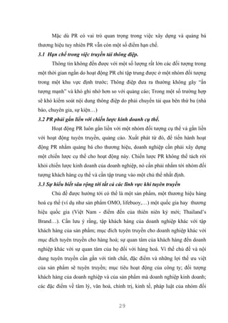 29
Mặc dù PR có vai trò quan trọng trong việc xây dựng và quảng bá
thương hiệu tuy nhiên PR vẫn còn một số điểm hạn chế.
3.1 Hạn chế trong việc truyền tải thông điệp.
Thông tin không đến được với một số lượng rất lớn các đối tượng trong
một thời gian ngắn do hoạt động PR chỉ tập trung được ở một nhóm đối tượng
trong một khu vực định trước; Thông điệp đưa ra thường không gây “ấn
tượng mạnh” và khó ghi nhớ hơn so với quảng cáo; Trong một số trường hợp
sẽ khó kiểm soát nội dung thông điệp do phải chuyển tải qua bên thứ ba (nhà
báo, chuyên gia, sự kiện…)
3.2 PR phải gắn liền với chiến lược kinh doanh cụ thể.
Hoạt động PR luôn gắn liền với một nhóm đối tượng cụ thể và gắn liền
với hoạt động tuyên truyền, quảng cáo. Xuất phát từ đó, để tiến hành hoạt
động PR nhằm quảng bá cho thương hiệu, doanh nghiệp cần phải xây dựng
một chiến lược cụ thể cho hoạt động này. Chiến lược PR không thể tách rời
khỏi chiến lược kinh doanh của doanh nghiệp, nó cần phải nhắm tới nhóm đối
tượng khách hàng cụ thể và cần tập trung vào một chủ thể nhất định.
3.3 Sự hiểu biết sâu rộng tới tất cả các lĩnh vực khi tuyên truyền
Chủ đề được hướng tới có thể là một sản phẩm, một thương hiệu hàng
hoá cụ thể (ví dụ như sản phẩm OMO, lifebuoy,…) một quốc gia hay thương
hiệu quốc gia (Việt Nam - điểm đến của thiên niên kỷ mới; Thailand’s
Brand…). Cần lưu ý rằng, tập khách hàng của doanh nghiệp khác với tập
khách hàng của sản phẩm; mục đích tuyên truyền cho doanh nghiệp khác với
mục đích tuyên truyền cho hàng hoá; sự quan tâm của khách hàng đến doanh
nghiệp khác với sự quan tâm của họ đối với hàng hoá. Vì thế chủ đề và nội
dung tuyên truyền cần gắn với tính chất, đặc điểm và những lợi thế ưu việt
của sản phẩm sẽ tuyên truyền; mục tiêu hoạt động của công ty; đối tượng
khách hàng của doanh nghiệp và của sản phẩm mà doanh nghiệp kinh doanh;
các đặc điểm về tâm lý, văn hoá, chính trị, kinh tế, pháp luật của nhóm đối
 