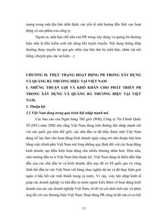 30
tượng trong một địa bàn nhất định; các yếu tố ảnh hưởng đến lĩnh vực hoạt
động và sản phẩm của công ty.
Ngoài ra, một hạn chế nữa của PR trong xây dựng và quảng bá thương
hiệu nữa là khó kiểm soát nội dung khi tuyên truyền. Nội dung thông điệp
thường được truyền tải qua góc nhìn của bên thứ ba (nhà báo, nhân vật nổi
tiếng, chuyên gia, các sự kiện…)
CHƯƠNG II: THỰC TRẠNG HOẠT ĐỘNG PR TRONG XÂY DỰNG
VÀ QUẢNG BÁ THƯƠNG HIỆU TẠI VIỆT NAM
I. NHỮNG THUẬN LỢI VÀ KHÓ KHĂN CHO PHÁT TRIỂN PR
TRONG XÂY DỰNG VÀ QUẢNG BÁ THƯƠNG HIỆU TẠI VIỆT
NAM.
1. Thuận lợi
1.1 Việt Nam đang trong quá trình hội nhập mạnh mẽ.
Các báo cáo của Ngân hàng Thế giới (WB), Công ty Tài Chính Quốc
Tế (IFC) năm 2008 cho rằng Việt Nam đang trên đường hội nhập mạnh mẽ
với các quốc gia trên thế giới, các nhà đầu tư đã thấy được một Việt Nam
đang nỗ lực làm cho hoạt động kinh doanh ngày càng trở nên thuận tiện hơn
bằng việc chính phủ Việt Nam nới lỏng những quy định đối với các hoạt động
kinh doanh, tạo điều kiện hoạt động cho nhiều thương nhân hơn. Hơn nữa,
môi trường đầu tư ở Việt Nam khá thuận lợi. Việt Nam đang là điểm đến hấp
dẫn của các nhà đầu tư và kinh doanh, đến nay đã có 84 quốc gia và vùng
lãnh thổ đầu tư vào Việt Nam với hàng chục nghìn dự án và đã thực hiện giải
ngân ở hầu hết các tỉnh thành trong cả nước. Vì vậy, việc hội nhập kinh tế
giúp các doanh nghiệp và nhà đầu tư nước ngoài hiểu thêm về hoạt động kinh
doanh của các các doanh nghiệp Việt Nam, từ đó có cái nhìn tích cực và phản
ứng tốt với các thương hiệu Việt Nam. Hoạt động PR cũng từ đó mà có cơ hội
 