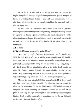 34
Từ rất lâu, ở các nền kinh tế thị trường phát triển các phương tiện
truyền thông đều đã xác định được đối tượng khán thính giả đặc trưng và có
thể mô tả họ không chỉ đơn thuần theo khía cạnh nhân khẩu học như độ tuổi,
giới tính, trình độ học vấn, mà còn bao gồm cả những đặc trưng tính cách và
cảm xúc tương ứng.
Tại Việt Nam, các phương tiện truyền thông cũng ngày một gia tăng
khả năng xác định đối tượng khán thính giả riêng. Trong một vài thập kỷ qua,
ấn tượng về các thương hiệu được hình thành bởi người tiêu dùng nhờ sự tác
động của các dạng phương tiện truyền thông chính và mang tính trực diện. Có
thể nói, các phương tiện truyền thông đó dẫn dắt và truyền động lực cho
thương hiệu.
2. Khó khăn
2.1 PR gặp khó khăn trong khủng hoảng kinh tế
Năm 2008 được biết đến là năm khủng hoảng kinh tế toàn cầu, năm
2009 tình hình kinh tế còn bất ổn và khó khăn, lạm phát cao. Từ đó nhiều
chính sách kinh tế của nhà nước ta được đưa ra nhằm kiềm chế lạm phát và
giữ vững tăng trưởng kinh tế, đương đầu với khó khăn, khủng hoảng, trong đó
có việc cắt giảm chi tiêu của các tổng công ty, tập đoàn, doanh nghiệp nhà
nước. Chi tiêu cho PR cũng từ đó mà giảm xuống gây khó khăn cho các công
ty PR. Hàng loạt các hợp đồng PR bị hủy, bị hoãn lại, các doanh nghiệp chịu
nôp phạt phá hợp đồng hơn là chi tiêu cho các chiến dịch truyền thông.
Một nguyên nhân nữa gây khó khăn trong công tác PR là tâm lý người
tiêu dùng trong khủng hoảng, lạm phát. Giá hàng hóa tăng cao, người tiêu
dùng gặp khó khăn trong chi tiêu nên dù các doanh nghiệp cố gắng quảng bá
sản phẩm mới người tiêu dùng vẫn không có sự quan tâm cần thiết tới sản
phẩm. Khách hàng tiết kiệm tiêu dùng khiến khâu bán hàng của doanh nghiệp
bị giảm, doanh số và lợi nhuận công ty giảm từ đó chi phí cho các chiến dịch
truyền thông cũng theo đó giảm xuống.
 