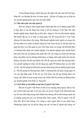 35
Trong khủng hoảng, chính phủ gọi tiết giảm chi phí, hạn chế hội họp,
tổng kết, xét thưởng thi đua, đi nước ngoài…đã làm số lượng các sự kiện tại
các doanh nghiệp giảm một nửa vào năm 2008.
2.2 Tầm nhìn gần của nhà quản lý
Khi các công ty nước ngoài được thành lập trên cơ sở những người đầu
tư ban đầu và sau đó hàng loạt công ty hỗ trợ nhưng ở Việt Nam khi một
doanh nghiệp được thành lập nó hầu như riêng lẻ. Giả sử một doanh nghiệp
Mỹ thành lập họ sẽ có luật sư riêng ngay sau đó trong khi đó ở Việt Nam
chuyện đó chưa được chú trọng. Một doanh nghiệp nước ngoài coi trọng vấn
đề bảo hiểm cho mình và khách hàng thì Việt Nam đó lại là vấn đề niềm tin
giữa hai bên. Các nhà quản lý của Việt Nam chưa coi trọng vấn đề hình thức
và thương hiệu dành cho doanh nghiệp. Các doanh nghiệp quốc doanh được
nhà nước bảo hộ, họ không mấy quan tâm tới việc nâng cao hình ảnh thương
hiệu, sản phẩm của họ đương nhiên được sử dụng, tính cạnh tranh yếu nên họ
không cần phải chi phí quá nhiều cho PR để nâng cao hình ảnh thương hiệu.
Các doanh nghiệp tư nhân còn đè nặng suy nghĩ PR không thực sự cần thiết
với họ, vấn đề quảng bá hình ảnh còn mờ nhạt trong tâm trí những người quản
lý. Vấn đề quảng bá thương hiệu, định vị thương hiệu rất quan trọng ngay cả
với các tập đoàn quốc tế lớn thì tại Việt Nam vấn đề này không được coi
trọng, một nhân tố quan trọng trong việc chiếm lĩnh thị trường lại không được
các doanh nghiệp Việt Nam sử dụng hết.
2.3 Cách định vị sản phẩm trong tâm lý người Việt Nam
Đại đa số người Việt Nam có tâm lý ưa chuộng hàng ngoại, tâm lý này
nảy sinh từ thời bao cấp và tới nay vẫn còn rõ nét. Người Việt Nam hiện nay
tuy đã mua sắm hàng trong nước nhiều hơn nhưng vẫn bị ảnh hưởng mạnh mẽ
từ những quảng bá cho các thương hiệu nước ngoài. Tâm lý người Việt dễ
thay đổi, dễ bị ảnh hưởng. Các công ty nước ngoài nhờ có các chiến lược
Marketing mạnh mẽ, họ đã tác động sâu sắc tới tâm lý người tiêu dùng với
 