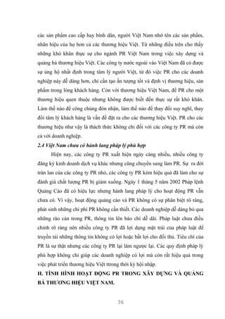 36
các sản phẩm cao cấp hay bình dân, người Việt Nam nhớ tên các sản phẩm,
nhãn hiệu của họ hơn cả các thương hiệu Việt. Từ những điều trên cho thấy
những khó khăn thực sự cho ngành PR Việt Nam trong việc xây dựng và
quảng bá thương hiệu Việt. Các công ty nước ngoài vào Việt Nam đã có được
sự ủng hộ nhất định trong tâm lý người Việt, từ đó việc PR cho các doanh
nghiệp này dễ dàng hơn, chỉ cần tạo ấn tượng tốt và định vị thương hiệu, sản
phẩm trong lòng khách hàng. Còn với thương hiệu Việt Nam, để PR cho một
thương hiệu quen thuộc nhưng không được biết đến thực sự rất khó khăn.
Làm thế nào để công chúng đón nhận, làm thế nào để thay đổi suy nghĩ, thay
đổi tâm lý khách hàng là vấn đề đặt ra cho các thương hiệu Việt. PR cho các
thương hiệu như vậy là thách thức không chỉ đối với các công ty PR mà còn
cả với doanh nghiệp.
2.4 Việt Nam chưa có hành lang pháp lý phù hợp
Hiện nay, các công ty PR xuất hiện ngày càng nhiều, nhiều công ty
đăng ký kinh doanh dịch vụ khác nhưng cũng chuyển sang làm PR. Sự ra đời
tràn lan của các công ty PR nhỏ, các công ty PR kém hiệu quả đã làm cho sự
đánh giá chất lượng PR bị giảm xuống. Ngày 1 tháng 5 năm 2002 Pháp lệnh
Quảng Cáo đã có hiệu lực nhưng hành lang pháp lý cho hoạt động PR vẫn
chưa có. Vì vậy, hoạt động quảng cáo và PR không có sự phân biệt rõ ràng,
phát sinh những chi phí PR không cần thiết. Các doanh nghiệp dễ dàng bỏ qua
những rào cản trong PR, thông tin lên báo chí dễ dãi. Pháp luật chưa điều
chỉnh rõ ràng nên nhiều công ty PR đã lợi dụng mặt trái của pháp luật để
truyền tải những thông tin không có lợi hoặc bất lợi cho đối thủ. Tiêu chí của
PR là sự thật nhưng các công ty PR lại làm ngược lại. Các quy định pháp lý
phù hợp không chỉ giúp các doanh nghiệp có lợi mà còn rất hiệu quả trong
việc phát triển thương hiệu Việt ttrong thời kỳ hội nhập.
II. TÌNH HÌNH HOẠT ĐỘNG PR TRONG XÂY DỰNG VÀ QUẢNG
BÁ THƯƠNG HIỆU VIỆT NAM.
 