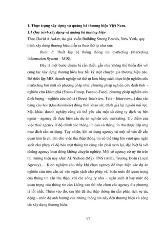 37
1. Thực trạng xây dựng và quảng bá thương hiệu Việt Nam.
1.1 Quy trình xây dựng và quảng bá thương hiệu
Theo David A.Aaker, tác giả cuốn Building Strong Brands, New York, quy
trình xây dựng thương hiệu diễn ra theo thứ tự như sau:
Bước 1: Thiết lập hệ thống thông tin marketing (Marketing
Information System – MIS).
Đây là một bước chuẩn bị cần thiết, gần như không thể thiếu đối với
công tác xây dựng thương hiệu hay bất kỳ một chuyên gia thương hiệu nào.
Để thiết lập MIS, doanh nghiệp có thể tự làm bằng cách thực hiện nghiên cứu
marketing bởi một số phương pháp như: phương pháp nghiên cứu định tính –
nghiên cứu khám phá (Focus Group, Face-to-Face), phương pháp nghiên cứu
định lượng – nghiên cứu mô tả (Direct-Interview, Tele – Interview,..) dựa vào
bảng câu hỏi (Questionnaire) đồng thời khảo sát, đánh giá lại nguồn nội lực.
Mặt khác, doanh nghiệp cũng có thể yêu cầu một số công ty dịch vụ bên
ngoài – agency để thực hiện các dự án nghiên cứu marketing. Ưu điểm của
việc thuê agency là độ chính xác thông tin cao và thông tin thu được đáp ứng
mục đích cần sử dụng. Tuy nhiên, khi sử dụng agency có một số vấn đề cần
quan tâm là chi phí cho việc thu thập thông tin có thể tăng lên vượt qua ngân
sách cho phép và độ bảo mật thông tin cũng cần phải xem lại, đặc biệt là với
những agency hoạt động không chuyên nghiệp. Một số agency có uy tín trên
thị trường hiện nay như: ACNielson (Mỹ), TNS (Anh), Trương Đoàn (Local
Agency),… Kinh nghiệm cho thấy khi chọn agency để thực hiện các dự án
nghiên cứu nên căn cứ vào ngân sách cho phép và/ hoặc mức độ quan trọng
của thông tin cần thu thập, với các công ty nhỏ – ngân sách ít hay mức độ
quan trọng của thông tin cần không cao thì nên chọn các agency địa phương
là tốt nhất. Thêm vào đó, sau khi đã thu thập thông tin cần phân tích sự tác
động – mức độ ảnh hưởng của những thông tin này đến thương hiệu và công
tác xây dựng thương hiệu.
 