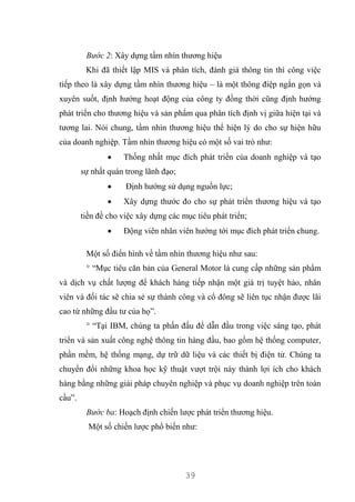 39
Bước 2: Xây dựng tầm nhìn thương hiệu
Khi đã thiết lập MIS và phân tích, đánh giá thông tin thì công việc
tiếp theo là xây dựng tầm nhìn thương hiệu – là một thông điệp ngắn gọn và
xuyên suốt, định hướng hoạt động của công ty đồng thời cũng định hướng
phát triển cho thương hiệu và sản phẩm qua phân tích định vị giữa hiện tại và
tương lai. Nói chung, tầm nhìn thương hiệu thể hiện lý do cho sự hiện hữu
của doanh nghiệp. Tầm nhìn thương hiệu có một số vai trò như:
 Thống nhất mục đích phát triển của doanh nghiệp và tạo
sự nhất quán trong lãnh đạo;
 Định hướng sử dụng nguồn lực;
 Xây dựng thước đo cho sự phát triển thương hiệu và tạo
tiền đề cho việc xây dựng các mục tiêu phát triển;
 Động viên nhân viên hướng tới mục đích phát triển chung.
Một số điển hình về tầm nhìn thương hiệu như sau:
° “Mục tiêu căn bản của General Motor là cung cấp những sản phẩm
và dịch vụ chất lượng để khách hàng tiếp nhận một giá trị tuyệt hảo, nhân
viên và đối tác sẽ chia sẻ sự thành công và cổ đông sẽ liên tục nhận được lãi
cao từ những đầu tư của họ”.
° “Tại IBM, chúng ta phấn đấu để dẫn đầu trong việc sáng tạo, phát
triển và sản xuất công nghệ thông tin hàng đầu, bao gồm hệ thống computer,
phần mềm, hệ thống mạng, dự trữ dữ liệu và các thiết bị điện tử. Chúng ta
chuyển đổi những khoa học kỹ thuật vượt trội này thành lợi ích cho khách
hàng bằng những giải pháp chuyên nghiệp và phục vụ doanh nghiệp trên toàn
cầu”.
Bước ba: Hoạch định chiến lược phát triển thương hiệu.
Một số chiến lược phổ biến như:
 