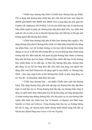 40
* Chiến lược thương hiệu hình ô (Chiến lược thương hiệu gia đình):
Chỉ sử dụng một thương hiệu chính làm chủ, chia làm hai loại: loại cùng tên
(BMW gồm BMW 405, BMW 205, BMW 325) và loại khác tên (GE gồm GE
Capital, GE Appliance, GE Profile). Lợi ích của chiến lược này là một thương
hiệu chính mạnh sẽ giúp các thương hiệu phụ khác phát triển, tuy nhiên bên
cạnh đó vẫn có một số rủi ro như khi thương hiệu mới thất bại có thể gây ảnh
hưởng ngược đến thương hiệu chính;
* Chiến lược thương hiệu phụ (Chiến lược thương hiệu nguồn): Xây
dựng thương hiệu phụ từ thương hiệu chính với nhận diện riêng biệt cho dòng
sản phẩm khác. Lợi ích là được hưởng uy tín trực tiếp từ thương hiệu chính
nhưng có rủi ro là dễ làm ảnh hưởng đến uy tín của thương hiệu chính trong
trường hợp xấu. Bên cạnh đó, mối quan hệ giữa thương hiệu chính và thương
hiệu phụ thể hiện qua hai dạng: i)Thương hiệu chính dẫn đạo là khi thương
hiệu chính đóng vai trò dẫn đạo và thúc đẩy thương hiệu phụ, thương hiệu
phụ đóng vai trò hỗ trợ trong thúc đẩy tiến trình mua hàng của người tiêu
dùng (Khi mua Dell Dimension thì đang nghĩ là mua Dell); ii) Thương hiệu
chính – phụ song song là khi cả hai thương hiệu chính và phụ cùng đóng vai
trò “lèo lái” và cùng được nhận thức như một;
* Chiến lược thương hiệu – sản phẩm (Chiến lược ngôi nhà thương
hiệu): Xây dựng thương hiệu gồm một tập hợp các thương hiệu độc lập nhau
hoặc có tính bảo trợ xa. Trong thương hiệu độc lập, các thương hiệu riêng lẻ
nhau và cạnh tranh nhau nhằm phát huy tối đa khả năng của từng thương hiệu
và tránh trường hợp những thương hiệu yếu làm giảm uy tín của thương hiệu
mạnh, điển hình cho chiến lược này là Pantene và Rejoice của P&G hoặc
Sunsilk và Clear của Unilever. Trong thương hiệu bảo trợ xa, thường không
kết nối rõ ràng với thương hiệu chính nhưng nhiều khách hàng biết đến sự
liên hệ này (khách hàng mua Lexus vì tin vào Toyota);
 