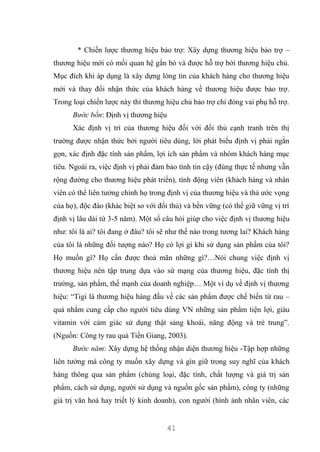 41
* Chiến lược thương hiệu bảo trợ: Xây dựng thương hiệu bảo trợ –
thương hiệu mới có mối quan hệ gắn bó và được hỗ trợ bởi thương hiệu chủ.
Mục đích khi áp dụng là xây dựng lòng tin của khách hàng cho thương hiệu
mới và thay đổi nhận thức của khách hàng về thương hiệu được bảo trợ.
Trong loại chiến lược này thì thương hiệu chủ bảo trợ chỉ đóng vai phụ hỗ trợ.
Bước bốn: Định vị thương hiệu
Xác định vị trí của thương hiệu đối với đối thủ cạnh tranh trên thị
trường được nhận thức bởi người tiêu dùng, lời phát biểu định vị phải ngắn
gọn, xác định đặc tính sản phẩm, lợi ích sản phẩm và nhóm khách hàng mục
tiêu. Ngoài ra, việc định vị phải đảm bảo tính tin cậy (đúng thực tế nhưng vẫn
rộng đường cho thương hiệu phát triển), tính động viên (khách hàng và nhân
viên có thể liên tưởng chính họ trong định vị của thương hiệu và thả ước vọng
của họ), độc đáo (khác biệt so với đối thủ) và bền vững (có thể giữ vững vị trí
định vị lâu dài từ 3-5 năm). Một số câu hỏi giúp cho việc định vị thương hiệu
như: tôi là ai? tôi đang ở đâu? tôi sẽ như thế nào trong tương lai? Khách hàng
của tôi là những đối tượng nào? Họ có lợi gì khi sử dụng sản phẩm của tôi?
Họ muốn gì? Họ cần được thoả mãn những gì?…Nói chung việc định vị
thương hiệu nên tập trung dựa vào sứ mạng của thương hiệu, đặc tính thị
trường, sản phẩm, thế mạnh của doanh nghiệp… Một ví dụ về định vị thương
hiệu: “Tigi là thương hiệu hàng đầu về các sản phẩm được chế biến từ rau –
quả nhằm cung cấp cho người tiêu dùng VN những sản phẩm tiện lợi, giàu
vitamin với cảm giác sử dụng thật sảng khoái, năng động và trẻ trung”.
(Nguồn: Công ty rau quả Tiền Giang, 2003).
Bước năm: Xây dựng hệ thống nhận diện thương hiệu -Tập hợp những
liên tưởng mà công ty muốn xây dựng và gìn giữ trong suy nghĩ của khách
hàng thông qua sản phẩm (chủng loại, đặc tính, chất lượng và giá trị sản
phẩm, cách sử dụng, người sử dụng và nguồn gốc sản phẩm), công ty (những
giá trị văn hoá hay triết lý kinh doanh), con người (hình ảnh nhân viên, các
 