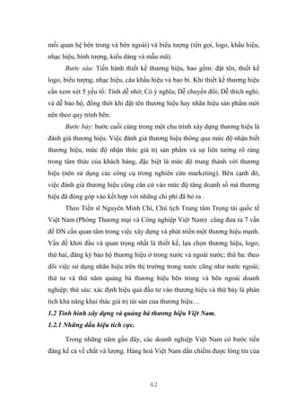 42
mối quan hệ bên trong và bên ngoài) và biểu tượng (tên gọi, logo, khẩu hiệu,
nhạc hiệu, hình tượng, kiểu dáng và mẫu mã).
Bước sáu: Tiến hành thiết kế thương hiệu, bao gồm: đặt tên, thiết kế
logo, biểu tượng, nhạc hiệu, câu khẩu hiệu và bao bì. Khi thiết kế thương hiệu
cần xem xét 5 yếu tố: Tính dễ nhớ; Có ý nghĩa; Dễ chuyển đổi; Dễ thích nghi;
và dễ bảo hộ, đồng thời khi đặt tên thương hiệu hay nhãn hiệu sản phẩm mới
nên theo quy trình bên:
Bước bảy: bước cuối cùng trong một chu trình xây dựng thương hiệu là
đánh giá thương hiệu. Việc đánh giá thương hiệu thông qua mức độ nhận biết
thương hiệu, mức độ nhận thức giá trị sản phẩm và sự liên tưởng rõ ràng
trong tâm thức của khách hàng, đặc biệt là mức độ trung thành với thương
hiệu (nên sử dụng các công cụ trong nghiên cứu marketing). Bên cạnh đó,
việc đánh giá thương hiệu cũng căn cứ vào mức độ tăng doanh số mà thương
hiệu đã đóng góp vào kết hợp với những chi phí đã bỏ ra .
Theo Tiến sĩ Nguyên Minh Chí, Chủ tịch Trung tâm Trọng tài quốc tế
Việt Nam (Phòng Thương mại và Công nghiệp Việt Nam) cũng đưa ra 7 vấn
đề DN cần quan tâm trong việc xây dựng và phát triển một thương hiệu mạnh.
Vấn đề khởi đầu và quan trọng nhất là thiết kế, lựa chọn thương hiệu, logo;
thứ hai, đăng ký bảo hộ thương hiệu ở trong nước và ngoài nước; thứ ba: theo
dõi việc sử dụng nhãn hiệu trên thị trường trong nước cũng như nước ngoài;
thứ tư và thứ năm quảng bá thương hiệu bên trong và bên ngoài doanh
nghiệp; thứ sáu: xác định hiệu quả đầu tư vào thương hiệu và thứ bảy là phân
tích khả năng khai thác giá trị tài sản của thương hiệu…
1.2 Tình hình xây dựng và quảng bá thương hiệu Việt Nam.
1.2.1 Những dấu hiệu tích cực.
Trong những năm gần đây, các doanh nghiệp Việt Nam có bước tiến
đáng kể cả về chất và lượng. Hàng hoá Việt Nam dần chiếm được lòng tin của
 