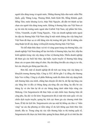 43
người tiêu dùng trong và ngoài nước. Những thương hiệu như nước mắm Phú
Quốc, giầy Thăng Long, Thượng Đình, bánh Kinh Đô, Đồng Khánh, gạch
Đồng Tâm, nước khoáng Lavie, thép Thái Nguyên...đã dần trở thành sự lựa
chọn của người tiêu dùng trong nước. Không ít thương hiệu của Việt Nam có
uy tín trên thị trường nước ngoài như Catfish Việt Nam, mỹ phẩm Sài Gòn,
Vifon, Vinamilk, cà phê Trung Nguyên... Việc các doanh nghiệp nước ngoài
ăn cắp các thương hiệu Việt Nam cũng là một minh chứng cho việc hàng hoá
Việt Nam đã thực sự có chỗ đứng trên thị trường thế giới. Đó là những nền
tảng thuận lợi để xây dựng và khuyếch trương thương hiệu Việt Nam.
Từ chỗ nhận thức được vai trò vô cùng quan trọng của thương hiệu, các
doanh nghiệp Việt Nam đang nỗ lực tìm hiểu về thương hiệu, học hỏi, tiếp thu
kinh nghiệm trong việc xây dựng và bảo vệ thương hiệu. Nhiều doanh nghiệp
đã tham gia các buổi hội thảo, tập huấn, tuyên truyền về thương hiệu đang
được các cơ quan chức năng tổ chức. Họ chủ động tìm đến các công ty tư vấn,
hỏi các chuyên gia thông qua báo chí...
Hơn thế, một số doanh nghiệp đã rất tích cực trong việc xây dựng và
khuyếch trương thương hiệu. Công ty ICC đã bỏ gần 3 tỷ đồng cho thương
hiệu Veo và Bay. Công ty cổ phần Mekong xanh rất chăm chút xây dựng hình
ảnh thương hiệu của mình, chẳng hạn chuyện rất nhỏ là, dù lắp ráp hàng của
các hãng lớn và đều có thùng đựng các-tông sẵn của hãng, họ đều bỏ các
thùng ấy và cho làm lại tất cả các thùng đựng dưới nhãn hiệu riêng của
Mekong. Còn Saigontourist đã thực hiện cả một chiến lược thương hiệu rất
công phu, lâu dài và tốn kém: Saigontourist đã có mặt trên toàn quốc với các
chiến dịch tuyên truyền, quảng bá, tích cực tham gia các chương trình liên
hoan, lễ hội du lịch lớn. Saigontourist còn tạo một hệ thống các đơn vị “nằm
vùng” tại các địa phương có tiềm năng về du lịch thông qua hình thức liên
doanh, đầu tư. Trong công tác xúc tiến thương hiệu ra thị trường quốc tế,
Saigontourist đã chọn các hình thức quảng bá được đánh giá là có tính lâu dài
 