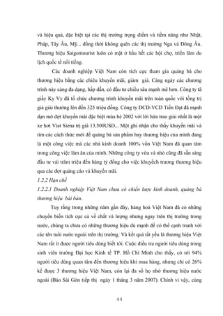 44
và hiệu quả, đặc biệt tại các thị trường trọng điểm và tiềm năng như Nhật,
Pháp, Tây Âu, Mỹ... đồng thời không quên các thị trường Nga và Đông Âu.
Thương hiệu Saigontourist luôn có mặt ở hầu hết các hội chợ, triển lãm du
lịch quốc tế nổi tiếng.
Các doanh nghiệp Việt Nam còn tích cực tham gia quảng bá cho
thương hiệu bằng các chiêu khuyến mãi, giảm giá. Càng ngày các chương
trình này càng đa dạng, hấp dẫn, có đầu tư chiều sâu mạnh mẽ hơn. Công ty tã
giấy Ky Vy đã tổ chức chương trình khuyến mãi trên toàn quốc với tổng trị
giá giải thưởng lên đến 325 triệu đồng. Công ty DCD-VCD Tiến Đạt đã mạnh
dạn mở đợt khuyến mãi đặc biệt mùa hè 2002 với lời hứa trao giải nhất là một
xe hơi Viat Siena trị giá 13.500USD... Một ghi nhận cho thấy khuyến mãi và
tìm các cách thức mới để quảng bá sản phẩm hay thương hiệu của mình đang
là một công việc mà các nhà kinh doanh 100% vốn Việt Nam đã quan tâm
trong công việc làm ăn của mình. Những công ty vừa và nhỏ cũng đã sẵn sàng
đầu tư vài trăm triệu đến hàng tỷ đồng cho việc khuyếch trương thương hiệu
qua các đợt quảng cáo và khuyến mãi.
1.2.2 Hạn chế
1.2.2.1 Doanh nghiệp Việt Nam chưa có chiến lược kinh doanh, quảng bá
thương hiệu bài bản.
Tuy rằng trong những năm gần đây, hàng hoá Việt Nam đã có những
chuyển biến tích cực cả về chất và lượng nhưng ngay trên thị trường trong
nước, chúng ta chưa có những thương hiệu đủ mạnh để có thể cạnh tranh với
các tên tuổi nước ngoài trên thị trường. Và kết quả tất yếu là thương hiệu Việt
Nam rất ít được người tiêu dùng biết tới. Cuộc điều tra người tiêu dùng trong
sinh viên trường Đại học Kinh tế TP. Hồ Chí Minh cho thấy, có tới 94%
người tiêu dùng quan tâm đến thương hiệu khi mua hàng, nhưng chỉ có 26%
kể được 3 thương hiệu Việt Nam, còn lại đa số họ nhớ thương hiệu nước
ngoài (Báo Sài Gòn tiếp thị ngày 1 tháng 3 năm 2007). Chính vì vậy, cùng
 