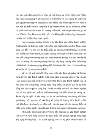 45
một sản phẩm không hơn kém nhau về chất lượng và có khi những sản phẩm
này của doanh nghiệp Việt Nam xuất hiện trước từ rất lâu, nhưng do nhận biết
của người tiêu dùng với tên tuổi của sản phẩm, của doanh nghiệp Việt Nam ít
hơn nên thị phần của các sản phẩm Việt Nam nhỏ hơn. Từ đó nhiều sản phẩm
cứ phải loanh quanh ở một thị trường nhất định, phải chấp nhận bán giá rẻ
hơn đối thủ...Đây là sự thua thiệt, yếu kém không chỉ ở thị trường trong nước
mà đặc biệt ở thị trường nước ngoài.
Nguyên nhân của thực tế trên là do đặc điểm của nhiều doanh nghiệp
Việt Nam là chỉ biết sản xuất và tiêu thụ sản phẩm một cách thụ động, chưa
quan tâm đến việc tìm hiểu thị hiếu, điều tra nghiên cứu thị trường, xây dựng
một chiến lược kinh doanh, quảng bá thương hiệu một cách bài bản nhằm tìm
một chỗ đứng cho thương hiệu của mình trên thị trường. Hay nói tóm lại là
chưa có những đầu tư tương xứng cho việc xây dựng thương hiệu, điều đáng
nói là đa số các doanh nghiệp không biết bắt đầu từ đâu, chưa có nhiều những
kiến thức về xây dựng thương hiệu.
Vì vậy, có quá nhiều lỗ hổng trong việc xây dựng và quảng bá thương
hiệu đối với các doanh nghiệp Việt Nam, nhất là doanh nghiệp vừa và nhỏ
(loại hình doanh nghiệp chủ yếu ở nước ta). Đa số các doanh nghiệp vừa và
nhỏ chưa xây dựng được thương hiệu vững chắc, sản phẩm của họ bị đánh
đồng với các sản phẩm cùng loại. Đó là các thiệt thòi mà các doanh nghiệp
vừa và nhỏ phải chịu, nhất là khi họ ở những nơi thiếu điều kiện thông tin.
Trước đây họ nghĩ cứ bán hàng cho tốt rồi minh chứng sau nhưng khi tham
gia những cuộc toạ đàm về xây dựng và quảng bá thương hiệu, họ tỏ ra bất
ngờ khi được các chuyên gia phân tích rõ mối quan hệ giữa thương hiệu và
nhãn hiệu, những giá trị mang lại của thương hiệu ngoài kinh doanh, sản xuất.
Không chỉ các doanh nghiệp vừa và nhỏ mà ngay cả các doanh nghiệp
lớn của Việt Nam cũng có nhiều bỡ ngỡ, thiếu tính chuyên nghiệp trong việc
xây dựng thương hiệu. Các doanh nghiệp chưa có bộ phận chuyên trách về
 