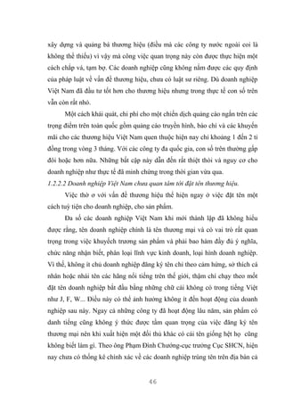 46
xây dựng và quảng bá thương hiệu (điều mà các công ty nước ngoài coi là
không thể thiếu) vì vậy mà công việc quan trọng này còn được thực hiện một
cách chắp vá, tạm bợ. Các doanh nghiệp cũng không nắm được các quy định
của pháp luật về vấn đề thương hiệu, chưa có luật sư riêng. Dù doanh nghiệp
Việt Nam đã đầu tư tốt hơn cho thương hiệu nhưng trong thực tế con số trên
vẫn còn rất nhỏ.
Một cách khái quát, chi phí cho một chiến dịch quảng cáo ngắn trên các
trọng điểm trên toàn quốc gồm quảng cáo truyền hình, báo chí và các khuyến
mãi cho các thương hiệu Việt Nam quen thuộc hiện nay chỉ khoảng 1 đến 2 tỉ
đồng trong vòng 3 tháng. Với các công ty đa quốc gia, con số trên thường gấp
đôi hoặc hơn nữa. Những bất cập này dẫn đến rất thiệt thòi và nguy cơ cho
doanh nghiệp như thực tế đã minh chứng trong thời gian vừa qua.
1.2.2.2 Doanh nghiệp Việt Nam chưa quan tâm tới đặt tên thương hiệu.
Việc thờ ơ với vấn đề thương hiệu thể hiện ngay ở việc đặt tên một
cách tuỳ tiện cho doanh nghiệp, cho sản phẩm.
Đa số các doanh nghiệp Việt Nam khi mới thành lập đã không hiểu
được rằng, tên doanh nghiệp chính là tên thương mại và có vai trò rất quan
trọng trong việc khuyếch trương sản phẩm và phải bao hàm đầy đủ ý nghĩa,
chức năng nhận biết, phân loại lĩnh vực kinh doanh, loại hình doanh nghiệp.
Vì thế, không ít chủ doanh nghiệp đăng ký tên chỉ theo cảm hứng, sở thích cá
nhân hoặc nhái tên các hãng nổi tiếng trên thế giới, thậm chí chạy theo mốt
đặt tên doanh nghiệp bắt đầu bằng những chữ cái không có trong tiếng Việt
như J, F, W... Điều này có thể ảnh hưởng không ít đến hoạt động của doanh
nghiệp sau này. Ngay cả những công ty đã hoạt động lâu năm, sản phẩm có
danh tiếng cũng không ý thức được tầm quan trọng của việc đăng ký tên
thương mại nên khi xuất hiện một đối thủ khác có cái tên giống hệt họ cũng
không biết làm gì. Theo ông Phạm Đình Chướng-cục trưởng Cục SHCN, hiện
nay chưa có thống kê chính xác về các doanh nghiệp trùng tên trên địa bàn cả
 