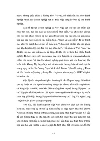 47
nước, nhưng chắc chắn là không nhỏ. Vì vậy, để tránh tổn hại cho doanh
nghiệp mình, các doanh nghiệp nên ý thức việc đăng ký bảo hộ tên doanh
nghiệp.
Vấn đề đặt tên doanh nghiệp đã vậy, việc đặt tên cho sản phẩm còn
phức tạp hơn. Tại các nước có nền kinh tế phát triển, việc chọn một cái tên
cho một sản phẩm mới là cả một công trình khoa học thu nhỏ. Nó cũng phải
trải qua các bước nghiên cứu thẩm định... “Định vị sản phẩm” đã trở thành
một chuyên ngành học ở một số quốc gia. “Chọn một cái tên cho sản phẩm
mới khó hơn tìm tên cho đứa con mới chào đời”. Thế nhưng ở Việt Nam, việc
đặt tên cho một sản phẩm có vẻ dễ dàng, đôi khi còn tuỳ tiện. Rất nhiều doanh
nghiệp đã chọn cách ghép tên vợ con, hay chọn đại một cái tên nào đó cho sản
phẩm của mình. Và đến khi doanh nghiệp phát triển, cái tên thủa ban đầu
hoàn toàn không đáp ứng được vai trò của một thương hiệu dễ nhớ, tạo ấn
tượng ngay từ lần đầu.”- ông Phạm Vũ Khánh Toàn - Giám đốc công ty Phạm
và liên doanh, một công ty hàng đầu chuyên tư vấn về quyền SHTT đã phát
biểu như vậy.
Việc đặt tên sản phẩm dễ phát âm cũng là vấn đễ quan trọng, điều đó sẽ
tạo sự thuận lợi cho người tiêu dùng trong việc nhớ và nhắc tới sản phẩm và
cả trong việc trao đổi, mua bán. Như trường hợp cà phê Trung Nguyên, “do
chữ Nguyên rất khó phát âm đối người nước ngoài nên dù có ngon họ muốn
khen hay giới thiệu Trung Nguyên cho bạn bè cũng khó” ông Vũ Ngọc Long
- một chuyên gia về quảng cáo góp ý.
Hơn nữa, các doanh nghiệp Việt Nam chưa biết cách đặt tên thương
hiệu như một công cụ tự bảo vệ mình chống lại việc người khác bắt chước.
Nếu bạn sử dụng những từ thông dụng, khả năng phân biệt và nhận biết yếu
để làm thương hiệu thì khả năng bị sao chép, bắt chước bao giờ cũng lớn hơn
khi sử dụng một dấu hiệu đặc trưng hay một dấu hiệu đặc biệt. Như trường
hợp của La Vie (nghĩa là cuộc sống) đã đành phải bất lực nhìn các đối thủ
 