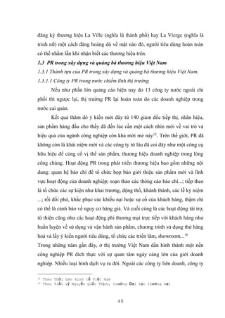 48
đăng ký thương hiệu La Ville (nghĩa là thành phố) hay La Vierge (nghĩa là
trinh nữ) một cách đàng hoàng dù về mặt nào đó, người tiêu dùng hoàn toàn
có thể nhầm lẫn khi nhận biết các thương hiệu trên.
1.3 PR trong xây dựng và quảng bá thương hiệu Việt Nam
1.3.1 Thành tựu của PR trong xây dựng và quảng bá thương hiệu Việt Nam.
1.3.1.1 Công ty PR trong nước chiếm lĩnh thị trường
Nếu như phần lớn quảng cáo hiện nay do 13 công ty nước ngoài chi
phối thì ngược lại, thị trường PR lại hoàn toàn do các doanh nghiệp trong
nước cai quản.
Kết quả thăm dò ý kiến mới đây từ 140 giám đốc tiếp thị, nhãn hiệu,
sản phẩm hàng đầu cho thấy đã đến lúc cần một cách nhìn mới về vai trò và
hiệu quả của ngành công nghiệp còn khá mới mẻ này15
. Trên thế giới, PR đã
không còn là khái niệm mới và các công ty từ lâu đã coi đây như một công cụ
hữu hiệu để củng cố vị thế sản phẩm, thương hiệu doanh nghiệp trong lòng
công chúng. Hoạt động PR trong phát triển thương hiệu bao gồm những nội
dung: quan hệ báo chí để tổ chức họp báo giới thiệu sản phẩm mới và lĩnh
vực hoạt động của doanh nghiệp; soạn thảo các thông cáo báo chí...; tiếp theo
là tổ chức các sự kiện như khai trương, động thổ, khánh thành, các lễ kỷ niệm
...; rồi đối phó, khắc phục các khiếu nại hoặc sự cố của khách hàng, thậm chí
có thể là cảnh báo về nguy cơ hàng giả. Và cuối cùng là các hoạt động tài trợ,
từ thiện cũng như các hoạt động phi thương mại trực tiếp với khách hàng như
huấn luyện về sử dụng và vận hành sản phẩm, chương trình sử dụng thử hàng
hoá và lấy ý kiến người tiêu dùng, tổ chức các triển lãm, showroom...16
Trong những năm gần đây, ở thị trường Việt Nam dần hình thành một nền
công nghiệp PR đích thực với sự quan tâm ngày càng lớn của giới doanh
nghiệp. Nhiều loại hình dịch vụ ra đời. Ngoài các công ty liên doanh, công ty
15 Theo Thời báo kinh tế Việt Nam
16 Theo Tiến sỹ Nguyễn Quốc Thịnh, trường Đại học thương mại
 