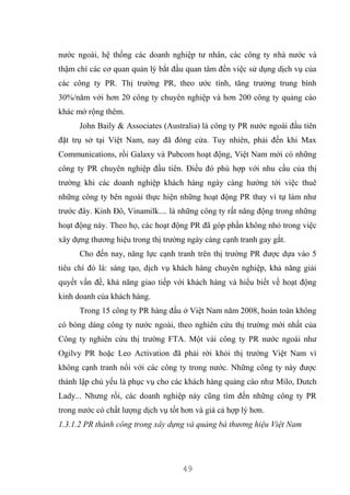 49
nước ngoài, hệ thống các doanh nghiệp tư nhân, các công ty nhà nước và
thậm chí các cơ quan quản lý bắt đầu quan tâm đến việc sử dụng dịch vụ của
các công ty PR. Thị trường PR, theo ước tính, tăng trưởng trung bình
30%/năm với hơn 20 công ty chuyên nghiệp và hơn 200 công ty quảng cáo
khác mở rộng thêm.
John Baily & Associates (Australia) là công ty PR nước ngoài đầu tiên
đặt trụ sở tại Việt Nam, nay đã đóng cửa. Tuy nhiên, phải đến khi Max
Communications, rồi Galaxy và Pubcom hoạt động, Việt Nam mới có những
công ty PR chuyên nghiệp đầu tiên. Điều đó phù hợp với nhu cầu của thị
trường khi các doanh nghiệp khách hàng ngày càng hướng tới việc thuê
những công ty bên ngoài thực hiện những hoạt động PR thay vì tự làm như
trước đây. Kinh Đô, Vinamilk.... là những công ty rất năng động trong những
hoạt động này. Theo họ, các hoạt động PR đã góp phần không nhỏ trong việc
xây dựng thương hiệu trong thị trường ngày càng cạnh tranh gay gắt.
Cho đến nay, năng lực cạnh tranh trên thị trường PR được dựa vào 5
tiêu chí đó là: sáng tạo, dịch vụ khách hàng chuyên nghiệp, khả năng giải
quyết vấn đề, khả năng giao tiếp với khách hàng và hiểu biết về hoạt động
kinh doanh của khách hàng.
Trong 15 công ty PR hàng đầu ở Việt Nam năm 2008, hoàn toàn không
có bóng dáng công ty nước ngoài, theo nghiên cứu thị trường mới nhất của
Công ty nghiên cứu thị trường FTA. Một vài công ty PR nước ngoài như
Ogilvy PR hoặc Leo Activation đã phải rời khỏi thị trường Việt Nam vì
không cạnh tranh nổi với các công ty trong nước. Những công ty này được
thành lập chủ yếu là phục vụ cho các khách hàng quảng cáo như Milo, Dutch
Lady... Nhưng rồi, các doanh nghiệp này cũng tìm đến những công ty PR
trong nước có chất lượng dịch vụ tốt hơn và giá cả hợp lý hơn.
1.3.1.2 PR thành công trong xây dựng và quảng bá thương hiệu Việt Nam
 