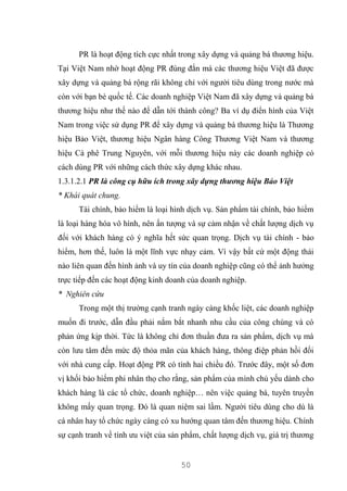 50
PR là hoạt động tích cực nhất trong xây dựng và quảng bá thương hiệu.
Tại Việt Nam nhờ hoạt động PR đúng đắn mà các thương hiệu Việt đã được
xây dựng và quảng bá rộng rãi không chỉ với người tiêu dùng trong nước mà
còn với bạn bè quốc tế. Các doanh nghiệp Việt Nam đã xây dựng và quảng bá
thương hiệu như thế nào để dẫn tới thành công? Ba ví dụ điển hình của Việt
Nam trong việc sử dụng PR để xây dựng và quảng bá thương hiệu là Thương
hiệu Bảo Việt, thương hiệu Ngân hàng Công Thương Việt Nam và thương
hiệu Cà phê Trung Nguyên, với mỗi thương hiệu này các doanh nghiệp có
cách dùng PR với những cách thức xây dựng khác nhau.
1.3.1.2.1 PR là công cụ hữu ích trong xây dựng thương hiệu Bảo Việt
* Khái quát chung.
Tài chính, bảo hiểm là loại hình dịch vụ. Sản phẩm tài chính, bảo hiểm
là loại hàng hóa vô hình, nên ấn tượng và sự cảm nhận về chất lượng dịch vụ
đối với khách hàng có ý nghĩa hết sức quan trọng. Dịch vụ tài chính - bảo
hiểm, hơn thế, luôn là một lĩnh vực nhạy cảm. Vì vậy bất cứ một động thái
nào liên quan đến hình ảnh và uy tín của doanh nghiệp cũng có thể ảnh hưởng
trực tiếp đến các hoạt động kinh doanh của doanh nghiệp.
* Nghiên cứu
Trong một thị trường cạnh tranh ngày càng khốc liệt, các doanh nghiệp
muốn đi trước, dẫn đầu phải nắm bắt nhanh nhu cầu của công chúng và có
phản ứng kịp thời. Tức là không chỉ đơn thuần đưa ra sản phẩm, dịch vụ mà
còn lưu tâm đến mức độ thỏa mãn của khách hàng, thông điệp phản hồi đối
với nhà cung cấp. Hoạt động PR có tính hai chiều đó. Trước đây, một số đơn
vị khối bảo hiểm phi nhân thọ cho rằng, sản phẩm của mình chủ yếu dành cho
khách hàng là các tổ chức, doanh nghiệp… nên việc quảng bá, tuyên truyền
không mấy quan trọng. Đó là quan niệm sai lầm. Người tiêu dùng cho dù là
cá nhân hay tổ chức ngày càng có xu hướng quan tâm đến thương hiệu. Chính
sự cạnh tranh về tính ưu việt của sản phẩm, chất lượng dịch vụ, giá trị thương
 