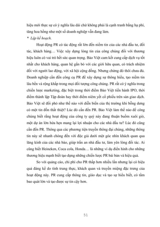 51
hiệu mới thực sự có ý nghĩa lâu dài chứ không phải là cạnh tranh bằng hạ phí,
tăng hoa hồng như một số doanh nghiệp vẫn đang làm.
* Lập kế hoạch.
Hoạt động PR có tác động rất lớn đến niềm tin của các nhà đầu tư, đối
tác, khách hàng… Việc xây dựng lòng tin của công chúng đối với thương
hiệu luôn có vai trò hết sức quan trọng. Bảo Việt cam kết cung cấp dịch vụ tốt
nhất cho khách hàng, quan hệ gắn bó với các giới hữu quan, có trách nhiệm
đối với người lao động, với xã hội cộng đồng. Nhưng chừng đó thôi chưa đủ.
Doanh nghiệp cần đến công cụ PR để xây dựng sự thông hiểu, tạo niềm tin
lâu bền và rộng khắp trong mọi đối tượng công chúng. PR rất có ý nghĩa trong
chiến lược marketing, đặc biệt trong thời điểm Bảo Việt tiến hành IPO, thời
điểm thành lập Tập đoàn hay thời điểm niêm yết cổ phiếu trên sàn giao dịch.
Bảo Việt sẽ đối phó như thế nào với diễn biến của thị trường khi bỗng dưng
có một tin đồn thất thiệt? Lúc đó cần đến PR. Bảo Việt làm thế nào để công
chúng biết rằng hoạt động của công ty quý này đang thuận buồm xuôi gió,
một dự án lớn hứa hẹn mang lại lợi nhuận cho các nhà đầu tư? Lúc đó cũng
cần đến PR. Thông qua các phương tiện truyền thông đại chúng, những thông
tin này sẽ nhanh chóng đến với độc giả dưới một góc nhìn khách quan qua
lăng kính của các nhà báo, giúp trấn an nhà đầu tư, làm yên lòng đối tác. Ai
cũng biết Heineken, Coca cola, Honda… là những ví dụ điển hình cho những
thương hiệu mạnh biết tạo dựng những chiến lược PR bài bản và hiệu quả.
So với quảng cáo, chi phí cho PR thấp hơn nhiều lần nhưng lại có hiệu
quả đáng kể do tính trung thực, khách quan và truyền miệng đặc trưng của
hoạt động này. PR cung cấp thông tin, giáo dục và tạo sự hiểu biết, có tầm
bao quát lớn và tạo được sự tin cậy hơn.
 
