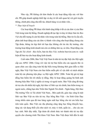 52
Như vậy, PR không chỉ đơn thuần là các hoạt động tiếp xúc với báo
chí. PR giúp doanh nghiệp thiết lập và duy trì tốt mối quan hệ với giới truyền
thông, chính phủ cũng như đối tác, khách hàng và cả nhân viên…
* Thực hiện kế hoạch
Các hoạt động PR được tiến hành rộng khắp ở tất cả các đơn vị của Bảo
Việt trong toàn hệ thống. Doanh nghiệp đã tạo lập và duy trì được bản tin Bảo
Việt cho đối tượng là cán bộ nhân viên trong toàn hệ thống. Bản tin là cầu nối,
phản ánh hoạt động của các đơn vị thành viên cũng như hoạt động chung của
Tập đoàn, thông tin kịp thời tới bạn đọc không chỉ tin tức thị trường, chủ
trương hoạt động kinh doanh mà còn cả những tâm sự, sẻ chia. Hoạt động của
Tạp chí Tài chính - Bảo hiểm, bản tin Bảo Việt, website baoviet.com.vn xuất
hiện để bảo trợ cho hoạt động kinh doanh.
Cuối năm 2006, Bảo Việt Việt Nam là nhà tài trợ đặc biệt cho Hội nghị
cấp cao APEC 2006. Cùng với việc tài trợ bảo hiểm cho các nguyên thủ và
quan chức cao cấp cùng toàn bộ đại biểu trong khoảng thời gian diễn ra Hội
nghị, Bảo Việt Việt Nam còn bảo hiểm miễn phí về vật chất và trách nhiệm
toàn bộ các phương tiện phục vụ Hội nghị APEC 2006. Toàn bộ giá trị hợp
đồng bảo hiểm lên tới nhiều tỷ đồng. Đây là hoạt động quảng bá hình ảnh
thương hiệu Bảo Việt ý nghĩa cả trong và ngoài nước. Bảo Việt cũng đã từng
tài trợ cho rất nhiều hội nghị, hội thảo về lĩnh vực tài chính, bảo hiểm trong và
ngoài nước, chẳng hạn như Triển lãm Ngành Tài chính - Ngân hàng, Hội thảo
Thị trường Vốn và Tài chính Việt Nam... Bên cạnh đó, giáo dục cũng là một
lĩnh vực Bảo Việt ưu tiên tài trợ. Học bổng Bảo Việt - An Sinh Giáo Dục
trong nhiều năm qua đã trao hàng ngàn suất học bổng cho trẻ em hiếu học
trên toàn quốc. Bảo Việt các địa phương cũng tặng học bổng khuyến học,
tặng các vật dụng thiết yếu như sách vở, máy vi tính, quần áo… cho các em
học sinh. Mới đây nhất, Tập đoàn đã chính thức trở thành nhà tài trợ độc
quyền cho chương trình Thủ khoa Việt Nam. Bảo Việt được biết đến là một
 