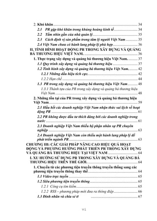 vi
2. Khó khăn............................................................................................34
2.1 PR gặp khó khăn trong khủng hoảng kinh tế..........................34
2.2 Tầm nhìn gần của nhà quản lý.................................................35
2.3 Cách định vị sản phẩm trong tâm lý người Việt Nam .............35
2.4 Việt Nam chưa có hành lang pháp lý phù hợp...........................36
II. TÌNH HÌNH HOẠT ĐỘNG PR TRONG XÂY DỰNG VÀ QUẢNG
BÁ THƯƠNG HIỆU VIỆT NAM. ..........................................................36
1. Thực trạng xây dựng và quảng bá thương hiệu Việt Nam. ..........37
1.1 Quy trình xây dựng và quảng bá thương hiệu ...........................37
1.2 Tình hình xây dựng và quảng bá thương hiệu Việt Nam..........42
1.2.1 Những dấu hiệu tích cực......................................................42
1.2.2 Hạn chế ..................................................................................44
1.3 PR trong xây dựng và quảng bá thương hiệu Việt Nam...........48
1.3.1 Thành tựu của PR trong xây dựng và quảng bá thương hiệu
Việt Nam..........................................................................................48
2. Những tồn tại của PR trong xây dựng và quảng bá thương hiệu
Việt Nam.................................................................................................59
2.1 Hầu hết các doanh nghiệp Việt Nam nhận thức sai lệch về hoạt
động PR ..............................................................................................61
2.2 PR không được đầu tư thích đáng bởi các doanh nghiệp trong
nước ....................................................................................................61
2.3 Doanh nghiệp Việt Nam thiếu bộ phận nhân sự PR chuyên
nghiệp .................................................................................................63
2.4 Doanh nghiệp Việt Nam còn thiếu một hành lang pháp lý để
phát triển ngành PR...........................................................................63
CHƯƠNG III: CÁC GIẢI PHÁP NÂNG CAO HIỆU QUẢ HOẠT
ĐỘNG VÀ PHƯƠNG HƯỚNG PHÁT TRIỂN PR TRONG XÂY DỰNG
VÀ QUẢNG BÁ THƯƠNG HIỆU TẠI VIỆT NAM ................................64
I. XU HƯỚNG SỬ DỤNG PR TRONG XÂY DỰNG VÀ QUẢNG BÁ
THƯƠNG HIỆU TRÊN THẾ GIỚI. ......................................................64
1. Chuyển từ các phương tiện truyền thông truyền thống sang các
phương tiện truyền thông thay thế......................................................64
1.1 Video trực tuyến ...........................................................................65
1.2 Siêu phương tiện truyền thông....................................................65
1.2.1 Công cụ tìm kiếm...................................................................65
1.2.2 RSS – phương pháp mới đưa ra thông điệp..........................66
1.3 Đính nhãn và chia sẻ thông tin ...................................................67
 