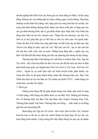 53
doanh nghiệp bảo hiểm tích cực tham gia các hoạt động từ thiện, xã hội cộng
đồng. Không chỉ vào những dịp kỷ niệm, những ngày truyền thống, Tập đoàn
thường xuyên thăm hỏi, động viên, tặng quà các trung tâm bảo trợ xã hội, các
trung tâm điều dưỡng thương binh, khám sức khỏe miễn phí và tặng quà cho
các gia đình thương binh, liệt sĩ, gia đình chính sách. Hiện Bảo Việt Nhân thọ
đang thực hiện tài trợ cho chuyên mục “Nhịp cầu yêu thương” của báo Gia
đình & xã hội giúp độc giả có thể chia sẻ tâm sự, tình cảm với người thân.
Trước đó Bảo Việt Nhân thọ cũng phối hợp với Bộ Giáo dục & Đào tạo, báo
Thanh niên đồng tổ chức cuộc thi viết “Mơ ước của tôi”, tạo ra sân chơi bổ
ích cho học sinh, sinh viên cả nước. Những hoạt động đầy ý nghĩa này của
Bảo Việt hầu hết đều được thông tin trên các phương tiện thông tin đại chúng.
Thương hiệu Bảo Việt không chỉ xuất hiện ở website Bảo Việt, Tạp chí
Tài chính - Bảo hiểm hay Bản tin Bảo Việt mà còn dễ tìm trên các báo có diện
phát hành toàn quốc của Ngành như Thời báo Kinh tế Việt Nam, Thời báo Tài
chính,... Ngoài ra, sự xuất hiện trên các kênh truyền hình, phát thanh, các
trang báo điện tử đã giúp khách hàng nhận biết thương hiệu này. Bảo Việt
Nhân thọ hiện tài trợ cho Bản tin Tài chính của kênh VTV1 – kênh thông tin
chính thức của Bộ Tài chính…
* Đánh giá
Những hoạt động PR đã giúp khách hàng cảm nhận một cách rõ ràng
về tiềm năng, chất lượng sản phẩm dịch vụ của Bảo Việt. Những giải thưởng
lớn về thương hiệu mà Bảo Việt đạt được như Topten Thương hiệu Việt,
Thương hiệu mạnh Việt Nam, Thương hiệu nổi tiếng,… chắc chắn có sự đóng
góp lớn của hoạt động PR.
Hoạt động của Tạp chí Tài chính - Bảo hiểm, bản tin Bảo Việt, website
baoviet.com.vn đã tạo ra một sức mạnh thông tin tổng hợp, bổ trợ cho các
hoạt động kinh doanh. Công chúng khi tiếp nhận thông tin qua các ấn phẩm
 
