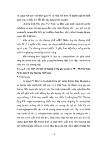 54
và trang web này cảm thấy gắn bó và hiểu biết hơn về doanh nghiệp mình
quan tâm, từ hiểu biết dẫn đến gây dựng được lòng tin.
Chương trình “thủ khoa Việt Nam” do Bảo Việt- một chương trình thu
hút được sự quan tâm của đông đảo công chúng không chỉ vì quy mô tầm cỡ
toàn quốc mà còn thể hiện truyền thống hiếu học, khuyến học khuyến tài của
người dân Việt Nam.
Việc tài trợ cho các chương trình APEC 2006 cùng các chương trình
khác đã có ý nghĩa to lớn trong việc nâng cao hình ảnh thương hiệu trong và
ngoài nước. Các chương trình từ thiện đã giúp Bảo Việt được thông tin lên
nhiều các phương tiện thông tin đại chúng.
Tất cả những hoạt động PR đó thực sự là công cụ hữu ích, giúp khách
hàng nhận biết Bảo Việt, giúp quảng bá thương hiệu Bảo Việt, làm nên nét
khác biệt của thương hiệu.
1.3.1.2.2 Tạo hình ảnh tốt, ấn tượng thông qua công cụ PR - Thương hiệu
Ngân hàng Công thương Việt Nam
* Nghiên cứu
Sử dụng PR làm vai trò chính trong xây dựng thương hiệu đã, đang là
xu hướng mới, mạnh trên thế giới và ở Việt Nam. Sự thành công của các
thương hiệu mạnh trên thế giới như Starbuck, Microsoft và các ngân hàng lớn
trên thế giới hoàn toàn không dựa vào quảng cáo mà dựa vào bí quyết của
truyền thông. ở Việt Nam, có thể thấy chưa nhiều doanh nghiệp Việt Nam sử
dụng PR chuyên nghiệp trong chiến lược xây dựng và quảng bá thương hiệu
song họ đã và đang chi rất nhiều tiền cho quảng cáo đại trà. Phần lớn các
doanh nghiệp đã tiếp cận với PR nhưng chưa có nhận thức đầy đủ và chiến
lược cụ thể về PR; có không ít doanh nghiệp cho rằng làm PR đơn giản chỉ là
tìm mọi cách xuất hiện trên tivi, đăng hình hoặc nêu tên trên mặt báo mà
không quan tâm đến thông điệp và cách thức xuất hiện trên phương tiện
truyền thông như thế nào? Một số khác lại đồng hoá với tổ chức sự kiện hay
 