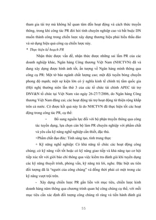 55
tham gia tài trợ mà không hề quan tâm đến hoạt động và cách thức truyền
thông, trong khi công tác PR đòi hỏi tính chuyên nghiệp cao và bắt buộc DN
muốn thành công trong chiến lược xây dựng thương hiệu phải hiểu thấu đáo
và sử dụng hiệu quả công cụ chiến lược này.
* Thực hiện kế hoạch PR
Nhận thức được vấn đề, nhận thức được những sai lầm PR của các
doanh nghiệp khác, Ngân hàng Công thương Việt Nam (NHCTVN) đã và
đang xây dựng được hình ảnh tốt, ấn tượng về Ngân hàng mình thông qua
công cụ PR: Một tờ báo ngành chất lượng cao; một đội tuyển bóng chuyền
phong độ mạnh; một sự kiện lớn có ý nghĩa kinh tế chính trị tầm quốc gia
(Hội nghị thường niên lần thứ 3 của các tổ chức tài chính APEC tài trợ
DNV&N tổ chức tại Việt Nam vào ngày 26-27/7/2006, do Ngân hàng Công
thương Việt Nam đăng cai; các hoạt động tài trợ hoạt động từ thiện rộng khắp
trên cả nước. Có được kết quả này là do NHCTVN đã thực hiện tốt các hoạt
động trong công tác PR, cụ thể:
- Bổ sung nguồn lực đối với bộ phận truyền thông qua công
tác tuyển dụng, lựa chọn cán bộ làm PR chuyên nghiệp với phẩm chất
và yêu cầu kỹ năng nghề nghiệp cần thiết, đặc thù.
+Phẩm chất đạo đức: Tính sáng tạo, tính trung thực
+ Kỹ năng nghề nghiệp: Có khả năng tổ chức các hoạt động công
chúng; có kỹ năng viết tốt hoặc có kỹ năng giao tiếp và khả năng tạo cơ hội
tiếp xúc tốt với giới báo chí thông qua việc kiểm tra đánh giá khi tuyển dụng
các kỹ năng thuyết trình, phỏng vấn, kỹ năng trả lời, nghe. Đặc biệt ưu tiên
đối tượng đã là “người của công chúng” và đồng thời phải có một trong các
kỹ năng vượt trội trên.
- Xây dựng chiến lược PR gắn liền với mục tiêu, chiến lược kinh
doanh hàng năm thông qua chương trình quan hệ công chúng cụ thể, với mỗi
mục tiêu cần xác định đối tượng công chúng rõ ràng và tiến hành đánh giá
 
