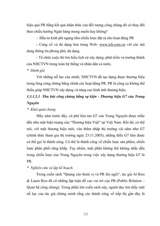 56
hiệu quả PR bằng kết quả nhận thức của đối tượng công chúng đó có thay đổi
theo chiều hướng Ngân hàng mong muốn hay không?
- Đầu tư kinh phí ngang tầm chiến lược đặt ra cho hoạt động PR
- Củng cố và đa dạng hóa trang Web: www.icb.com.vn với các nội
dung thông tin phong phú, đa dạng.
- Tổ chức cuộc thi tìm hiểu lịch sử xây dựng, phát triển và trưởng thành
của NHCTVN trong toàn hệ thống và nhân dân cả nước.
* Đánh giá
Với những nỗ lực của mình, NHCTVN đã tạo dựng được thương hiệu
trong lòng công chúng bằng chính các hoạt động PR. PR là công cụ không thể
thiếu giúp NHCTVN xây dựng và nâng cao hình ảnh thương hiệu.
1.3.1.2.3 Thu hút công chúng bằng sự kiện - Thương hiệu G7 của Trung
Nguyên
* Khái quát chung
Mấy năm trước đây, cà phê hòa tan G7 của Trung Nguyên được nhắc
đến như một hiện tượng của “Thương hiệu Việt” tại Việt Nam. Khi đó, có thể
nói, với một thương hiệu mới, vừa thâm nhập thị trường vài năm như G7
(chính thức tham gia thị trường ngày 23.11.2003), những điều G7 làm được
có thể gọi là thành công. Có thể là thành công về chiến lược sản phẩm, chiến
lược phân phối rộng khắp. Tuy nhiên, một phần không thể không nhắc đến
trong chiến lược của Trung Nguyên trong việc xây dựng thương hiệu G7 là
PR.
* Nghiên cứu và lập kế hoạch.
Trong cuốn sách “Quảng cáo thoái vị và PR lên ngôi”, tác giả Al Ries
& Laura Ries đã có những lập luận đề cao vai trò của PR (Public Relation –
Quan hệ công chúng). Trong phần lớn cuốn sách này, người đọc tìm thấy một
nỗ lực của tác giả chứng minh rằng các thành công về tiếp thị gần đây là
 