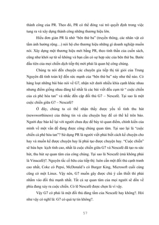 57
thành công của PR. Theo đó, PR có thể đóng vai trò quyết định trong việc
tung ra và xây dựng thành công những thương hiệu lớn.
Hiểu đơn giản PR là nhờ “bên thứ ba” (truyền thông, các nhân vật có
tầm ảnh hưởng rộng…) nói hộ cho thương hiệu những gì doanh nghiệp muốn
nói. Xây dựng một thương hiệu mới bằng PR, theo tinh thần của cuốn sách,
cũng như khởi sự từ số không và bạn cần có sự hợp sức của bên thứ ba. Bước
đầu tiên của mọi chiến dịch tiềp thị mới phải là quan hệ công chúng.
Chúng ta nói đến chuyện các chuyên gia tiếp thị tài giỏi của Trung
Nguyên đã tính toán kỹ đến sức mạnh của “bên thứ ba” này như thế nào. Có
hàng loạt những bài báo nói về G7, nhận xét dưới nhiều khía cạnh khác nhau
nhưng điểm giống nhau đáng kể nhất là các bài viết đều cụm từ “ cuộc chiến
của cà phê hòa tan” và nhắc đến cặp đối thủ G7 – Nescafé. Tại sao là một
cuộc chiến giữa G7 – Nescafé?
Ở đây, chúng ta có thể nhận thấy được yếu tố tính thu hút
(newsworthiness) của thông tin và câu chuyện hay để có thể kể trên báo.
Người đọc báo kể lại với người chưa đọc để bày tỏ quan điểm, chính kiến của
mình về một vấn đề đang được công chúng quan tâm. Tại sao lại là “cuộc
chiến cà phê hòa tan”? Sử dụng PR là người viết phải biết cách kể chuyện cho
hay và muốn kể được chuyện hay là phải tạo được chuyện hay. “Cuộc chiến”
sẽ hứa hẹn kịch tính cao, nhất là cuộc chiến giữa G7 và Nescafé đã tạo ra sức
hút, thu hút sự quan tâm của công chúng. Tại sao là Nescafé (mà không phải
là Vinacafé)?. Nguyên tắc cố hữu của tiếp thị: luôn cần một đối thủ cạnh tranh
cao nhất, Coke có Pepsi, McDonald’s có Burger King, Microsoft cuối cùng
cũng có một Linux. Vậy nên, G7 muốn gây được chú ý cần thiết thì phải
nhằm vào đối thủ mạnh nhất. Tất cả sự quan tâm của mọi người sẽ dồn về
phía đang xảy ra cuộc chiến. Có lẽ Nescafé được chọn là vì vậy.
Vậy G7 có phải là một đối thủ đáng tầm của Nescafé hay không?. Hỏi
như vậy có nghĩ là: G7 có quá tự tin không?.
 