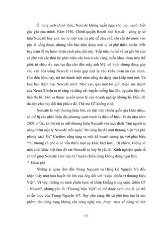58
Ở trang web chính thức, Nescafé không ngần ngại cho mọi người biết
gốc gác của mình. Năm 1930, Chính quyền Brazil nhờ Nestlé – công ty sở
hữu Nescafé bây giờ, tạo ra một loại cà phê dễ pha chế, chỉ cần đổ nước vào
pha là uống được, nhưng vẫn bảo đảm được mùi vị cà phê thiên nhiên. Mất
bảy năm để họ hoàn thiện cách pha chế này. Tiếp nữa, họ kể về sự gắn bó của
cà phê với các thời kỳ phát triển văn hoá ở các vùng miền khác nhau trên thế
giới, từ châu Âu cựu lục địa cho đến mấy anh Mỹ, vô hình chung đóng góp
vào văn hóa uống Nescafé vì luôn gộp một ly vào khẩu phần ăn của mình.
Cho đến hôm nay, nó trở thành một món uống đa dạng của khắp mọi nơi. Và
hỏi: bạn thích loại Nescafé nào?. Như vậy, qua một lời giới thiệu sức mạnh
của Nescafé hiện ra rõ ràng và đáng nể. truyền thống lâu đời, nguyên liệu tốt,
tiếp thị bài bản và thuộc quyền quản lý của doanh nghiệp khổng lồ. Điều đó
đủ làm cho mọi đối thủ phải e dè. Thế mà G7 không e dè.
Nescafé là một thương hiệu lớn, có mặt trên nhiều quốc gia khác nhau,
có thể bị các nhãn hiệu địa phương cạnh tranh là điều dễ hiểu. Ví dụ như năm
2003, ở Úc, khi họ tái ra mắt thương hiệu Nescafé với mục đích “làm người ta
uống thêm một ly Nescafé mỗi ngày” thì cùng lúc đó một thương hiệu “cà phê
phong cách Úc” Cerebos cũng tung ra một kế hoạch tương tự, với phát biểu
“thị trường cà phê ở úc vẫn thiếu một sự khác biệt hóa”. Dĩ nhiên, không vì
một chút khác biệt hóa đó mà Nescafé sợ hay bị yếu đi. Kinh nghiệm quốc tế
có thể giúp Nescafé xem việc G7 tuyên chiến cũng không đáng ngại lắm.
* Đánh giá
Những ai quan tâm đến Trung Nguyên và Đặng Lê Nguyên Vũ đều
nhận thấy một tâm huyết rất lớn của ông đối với “cuộc chiến vì thương hiệu
Việt”. Vì vậy, những so sánh chiến lược sẽ khập khiễng trong cuộc chiến G7
– Nescafé, nhưng yếu tố “Thương hiệu Việt” có thể được xem như là lợi thế
chiến lược của Trung Nguyên G7. Suy cho cùng thì cà phê hòa tan là sản
phẩm tiêu dùng dạng không cần công nghệ cao, được mua về dùng vì tính
 