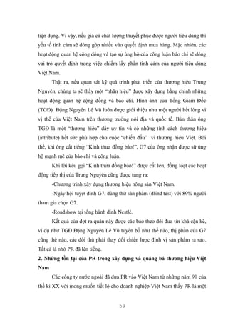 59
tiện dụng. Vì vậy, nếu giá cả chất lượng thuyết phục được người tiêu dùng thì
yếu tố tình cảm sẽ đóng góp nhiều vào quyết định mua hàng. Mặc nhiên, các
hoạt động quan hệ cộng đồng và tạo sự ủng hộ của công luận báo chí sẽ đóng
vai trò quyết định trong việc chiếm lấy phần tình cảm của người tiêu dùng
Việt Nam.
Thật ra, nếu quan sát kỹ quá trình phát triển của thương hiệu Trung
Nguyên, chúng ta sẽ thấy một “nhãn hiệu” được xây dựng bằng chính những
hoạt động quan hệ cộng đồng và báo chí. Hình ảnh của Tổng Giám Đốc
(TGĐ) Đặng Nguyên Lê Vũ luôn được giới thiệu như một người hết lòng vì
vị thế của Việt Nam trên thương trường nội địa và quốc tế. Bản thân ông
TGĐ là một “thương hiệu” đầy uy tín và có những tính cách thương hiệu
(attribute) hết sức phù hợp cho cuộc “chiến đấu” vì thương hiệu Việt. Bởi
thế, khi ông cất tiếng “Kính thưa đồng bào!”, G7 của ông nhận được sữ ủng
hộ mạnh mẽ của báo chí và công luận.
Khi lời kêu gọi “Kính thưa đồng bào!” được cất lên, đồng loạt các hoạt
động tiếp thị của Trung Nguyên cũng được tung ra:
-Chương trình xây dựng thương hiệu nông sản Việt Nam.
-Ngày hội tuyệt đỉnh G7, dùng thử sản phẩm (dlind test) với 89% người
tham gia chọn G7.
-Roadshow tại tổng hành dinh Nestlé.
Kết quả của đợt ra quân này được các báo theo dõi đưa tin khá cặn kẽ,
ví dụ như TGĐ Đặng Nguyên Lê Vũ tuyên bố như thế nào, thị phần của G7
cũng thế nào, các đối thủ phải thay đổi chiến lược định vị sản phẩm ra sao.
Tất cả là nhờ PR đã lên tiếng.
2. Những tồn tại của PR trong xây dựng và quảng bá thương hiệu Việt
Nam
Các công ty nước ngoài đã đưa PR vào Việt Nam từ những năm 90 của
thế kỉ XX với mong muốn tiết lộ cho doanh nghiệp Việt Nam thấy PR là một
 