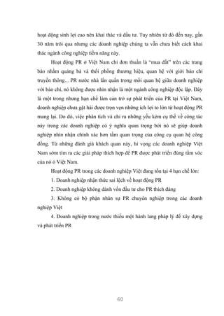 60
hoạt động sinh lợi cao nên khai thác và đầu tư. Tuy nhiên từ đó đến nay, gần
30 năm trôi qua nhưng các doanh nghiệp chúng ta vẫn chưa biết cách khai
thác ngành công nghiệp tiềm năng này.
Hoạt động PR ở Việt Nam chỉ đơn thuần là “mua đất” trên các trang
báo nhằm quảng bá và thổi phồng thương hiệu, quan hệ với giới báo chí
truyền thông... PR nước nhà lẩn quẩn trong mối quan hệ giữa doanh nghiệp
với báo chí, nó không được nhìn nhận là một ngành công nghiệp độc lập. Đây
là một trong nhưng hạn chế làm cản trở sự phát triển của PR tại Việt Nam,
doanh nghiệp chưa gặt hái được trọn vẹn những ích lợi to lớn từ hoạt động PR
mang lại. Do đó, việc phân tích và chỉ ra những yếu kém cụ thể về công tác
này trong các doanh nghiệp có ý nghĩa quan trọng bởi nó sẽ giúp doanh
nghiệp nhìn nhận chính xác hơn tầm quan trọng của công cụ quan hệ công
đồng. Từ những đánh giá khách quan này, hi vọng các doanh nghiệp Việt
Nam sớm tìm ra các giải pháp thích hợp để PR được phát triển đúng tầm vóc
của nó ỏ Việt Nam.
Hoạt động PR trong các doanh nghiệp Việt đang tồn tại 4 hạn chế lớn:
1. Doanh nghiệp nhận thức sai lệch về hoạt động PR
2. Doanh nghiệp không dành vốn đầu tư cho PR thích đáng
3. Không có bộ phận nhân sự PR chuyên nghiệp trong các doanh
nghiệp Việt
4. Doanh nghiệp trong nước thiếu một hành lang pháp lý để xây dựng
và phát triển PR
 