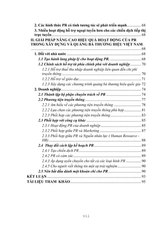 vii
2. Các hình thức PR có tính tương tác sẽ phát triển mạnh...............68
3. Nhiều hoạt động hỗ trợ ngoại tuyến hơn cho các chiến dịch tiếp thị
trực tuyến...............................................................................................68
II. GIẢI PHÁP NÂNG CAO HIỆU QUẢ HOẠT ĐỘNG CỦA PR
TRONG XÂY DỰNG VÀ QUẢNG BÁ THƯƠNG HIỆU VIỆT NAM.
.....................................................................................................................68
1. Đối với nhà nước ...............................................................................68
1.1 Tạo hành lang pháp lý cho hoạt động PR. .................................68
1.2 Chính sách hỗ trợ từ phía chính phủ với doanh nghiệp............70
1.2.1 Hỗ trợ thuế thu nhập doanh nghiệp liên quan đến chi phí
truyền thông ....................................................................................70
1.2.2 Hỗ trợ về giáo dục..................................................................71
1.2.3 Xây dựng các chương trình quảng bá thương hiêu quốc gia 72
2. Doanh nghiệp.....................................................................................74
2.1 Thành lập bộ phận chuyên trách về PR .....................................74
2.2 Phương tiện truyền thông............................................................77
2.2.1 Am hiểu về các phương tiện truyền thông .............................78
2.2.2 Lựa chọn các phương tiện truyền thông phù hợp..................81
2.2.3 Phối hợp các phương tiện truyền thông.................................83
2.3 Phối hợp với công cụ khác ..........................................................85
2.3.1 Hoạt động PR của doanh nghiệp...........................................85
2.3.2 Phối hợp giữa PR và Marketing ............................................87
2.3.3 Phối hợp giữa PR và Nguồn nhân lực ( Human Resource -
HR) ..................................................................................................88
2.4 Thay đổi cách lập kế hoạch PR..................................................89
2.4.1 Tạo chiến dịch PR..................................................................89
2.4.2 PR có cảm xúc........................................................................89
2.4.3 Áp dụng uyển chuyển cho tất cả các loại hình PR ................90
2.4.5 Cho người viết thông tin một sự trải nghiệm.........................90
2.5 Nên bắt đầu dành một khoản chi cho PR...................................90
KẾT LUẬN....................................................................................................93
TÀI LIỆU THAM KHẢO ...........................................................................95
 
