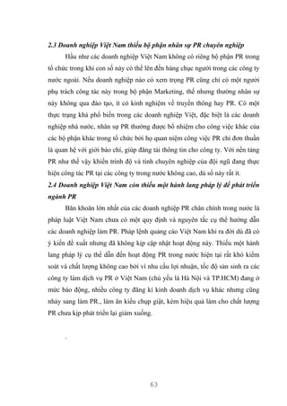 63
2.3 Doanh nghiệp Việt Nam thiếu bộ phận nhân sự PR chuyên nghiệp
Hầu như các doanh nghiệp Việt Nam không có riêng bộ phận PR trong
tổ chức trong khi con số này có thể lên đến hàng chục người trong các công ty
nước ngoài. Nếu doanh nghiệp nào có xem trọng PR cũng chỉ có một người
phụ trách công tác này trong bộ phận Marketing, thế nhưng thường nhân sự
này không qua đào tạo, ít có kinh nghiệm về truyền thông hay PR. Có một
thực trạng khá phổ biến trong các doanh nghiệp Việt, đặc biệt là các doanh
nghiệp nhà nước, nhân sự PR thường được bổ nhiệm cho công việc khác của
các bộ phận khác trong tổ chức bởi họ quan niệm công việc PR chỉ đơn thuần
là quan hệ với giới báo chí, giúp đăng tải thông tin cho công ty. Với nền tảng
PR như thế vậy khiến trình độ và tính chuyên nghiệp của đội ngũ đang thực
hiện công tác PR tại các công ty trong nước không cao, dù số này rất ít.
2.4 Doanh nghiệp Việt Nam còn thiếu một hành lang pháp lý để phát triển
ngành PR
Băn khoăn lớn nhất của các doanh nghiệp PR chân chính trong nước là
pháp luật Việt Nam chưa có một quy định và nguyên tắc cụ thể hướng dẫn
các doanh nghiệp làm PR. Pháp lệnh quảng cáo Việt Nam khi ra đời dù đã có
ý kiến đề xuất nhưng đã không kịp cập nhật hoạt động này. Thiếu một hành
lang pháp lý cụ thể dẫn đến hoạt động PR trong nước hiện tại rất khó kiểm
soát và chất lượng không cao bởi vì nhu cầu lợi nhuận, tốc độ sản sinh ra các
công ty làm dịch vụ PR ở Việt Nam (chủ yếu là Hà Nội và TP.HCM) đang ở
mức báo động, nhiều công ty đăng kí kinh doanh dịch vụ khác nhưng cũng
nhảy sang làm PR., làm ăn kiểu chụp giật, kém hiệu quả làm cho chất lượng
PR chưa kịp phát triển lại giảm xuống.
.
 
