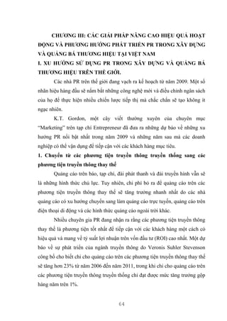 64
CHƯƠNG III: CÁC GIẢI PHÁP NÂNG CAO HIỆU QUẢ HOẠT
ĐỘNG VÀ PHƯƠNG HƯỚNG PHÁT TRIỂN PR TRONG XÂY DỰNG
VÀ QUẢNG BÁ THƯƠNG HIỆU TẠI VIỆT NAM
I. XU HƯỚNG SỬ DỤNG PR TRONG XÂY DỰNG VÀ QUẢNG BÁ
THƯƠNG HIỆU TRÊN THẾ GIỚI.
Các nhà PR trên thế giới đang vạch ra kế hoạch từ năm 2009. Một số
nhãn hiệu hàng đầu sẽ nắm bắt những công nghệ mới và điều chỉnh ngân sách
của họ để thực hiện nhiều chiến lược tiếp thị mà chắc chắn sẽ tạo không ít
ngạc nhiên.
K.T. Gordon, một cây viết thường xuyên của chuyên mục
“Marketing” trên tạp chí Entrepreneur đã đưa ra những dự báo về những xu
hướng PR nổi bật nhất trong năm 2009 và những năm sau mà các doanh
nghiệp có thể vận dụng để tiếp cận với các khách hàng mục tiêu.
1. Chuyển từ các phương tiện truyền thông truyền thống sang các
phương tiện truyền thông thay thế
Quảng cáo trên báo, tạp chí, đài phát thanh và đài truyền hình vẫn sẽ
là những hình thức chủ lực. Tuy nhiên, chi phí bỏ ra để quảng cáo trên các
phương tiện truyền thông thay thế sẽ tăng trưởng nhanh nhất do các nhà
quảng cáo có xu hướng chuyển sang làm quảng cáo trực tuyến, quảng cáo trên
điện thoại di động và các hình thức quảng cáo ngoài trời khác.
Nhiều chuyên gia PR đang nhận ra rằng các phương tiện truyền thông
thay thế là phương tiện tốt nhất để tiếp cận với các khách hàng một cách có
hiệu quả và mang về tỷ suất lợi nhuận trên vốn đầu tư (ROI) cao nhất. Một dự
báo về sự phát triển của ngành truyền thông do Veronis Suhler Stevenson
công bố cho biết chi cho quảng cáo trên các phương tiện truyền thông thay thế
sẽ tăng hơn 23% từ năm 2006 đến năm 2011, trong khi chi cho quảng cáo trên
các phương tiện truyền thông truyền thống chỉ đạt được mức tăng trưởng gộp
hàng năm trên 1%.
 