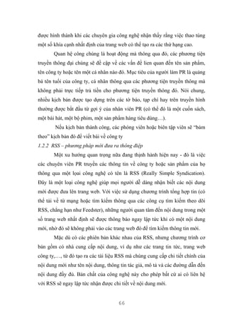 66
được hình thành khi các chuyên gia công nghệ nhận thấy rằng việc thao túng
một số khía cạnh nhất định của trang web có thể tạo ra các thứ hạng cao.
Quan hệ công chúng là hoạt động mà thông qua đó, các phương tiện
truyền thông đại chúng sẽ đề cập về các vấn đề lien quan đến tên sản phẩm,
tên công ty hoặc tên một cá nhân nào đó. Mục tiêu của người làm PR là quảng
bá tên tuổi của công ty, cá nhân thông qua các phương tiện truyền thông mà
không phải trực tiếp trả tiền cho phương tiện truyền thông đó. Nói chung,
nhiều kịch bản được tạo dựng trên các tờ báo, tạp chí hay trên truyền hình
thường được bắt đầu từ gợi ý của nhân viên PR (có thể đó là một cuốn sách,
một bài hát, một bộ phim, một sản phẩm hàng tiêu dùng…).
Nếu kịch bản thành công, các phóng viên hoặc biên tập viên sẽ “bám
theo” kịch bản đó để viết bài về công ty
1.2.2 RSS – phương pháp mới đưa ra thông điệp
Một xu hướng quan trọng nữa đang thịnh hành hiện nay - đó là việc
các chuyên viên PR truyền các thông tin về công ty hoặc sản phẩm của họ
thông qua một lọai công nghệ có tên là RSS (Really Simple Syndication).
Đây là một loại công nghệ giúp mọi người dễ dàng nhận biết các nội dung
mới được đưa lên trang web. Với việc sử dụng chương trình tổng hợp tin (có
thể tải về từ mạng hoặc tìm kiếm thông qua các công cụ tìm kiếm theo dõi
RSS, chẳng hạn như Feedster), những người quan tâm đến nội dung trong một
số trang web nhất định sẽ được thông báo ngay lập tức khi có một nội dung
mới, nhờ đó sẽ không phải vào các trang web đó để tìm kiếm thông tin mới.
Mặc dù có các phiên bản khác nhau của RSS, nhưng chương trình cơ
bản gồm có nhà cung cấp nội dung, ví dụ như các trang tin tức, trang web
công ty,…, từ đó tạo ra các tài liệu RSS mà chúng cung cấp chi tiết chính của
nội dung mới như tên nội dung, thông tin tác giả, mô tả và các đường dẫn đến
nội dung đầy đủ. Bản chất của công nghệ này cho phép bất cứ ai có liên hệ
với RSS sẽ ngay lập tức nhận được chi tiết về nội dung mới.
 