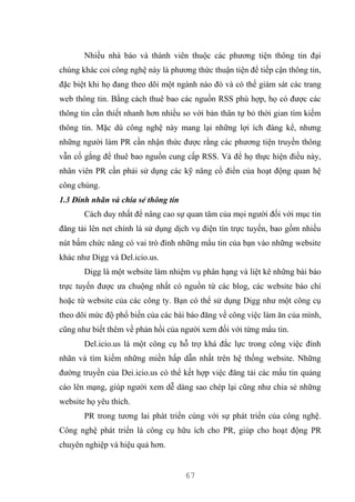 67
Nhiều nhà báo và thành viên thuộc các phương tiện thông tin đại
chúng khác coi công nghệ này là phương thức thuận tiện để tiếp cận thông tin,
đặc biệt khi họ đang theo dõi một ngành nào đó và có thể giám sát các trang
web thông tin. Bằng cách thuê bao các nguồn RSS phù hợp, họ có được các
thông tin cần thiết nhanh hơn nhiều so với bản thân tự bỏ thời gian tìm kiếm
thông tin. Mặc dù công nghệ này mang lại những lợi ích đáng kể, nhưng
những người làm PR cần nhận thức được rằng các phương tiện truyền thông
vẫn cố gắng để thuê bao nguồn cung cấp RSS. Và để họ thực hiện điều này,
nhân viên PR cần phải sử dụng các kỹ năng cổ điển của hoạt động quan hệ
công chúng.
1.3 Đính nhãn và chia sẻ thông tin
Cách duy nhất để nâng cao sự quan tâm của mọi người đối với mục tin
đăng tải lên net chính là sử dụng dịch vụ điện tín trực tuyến, bao gồm nhiều
nút bấm chức năng có vai trò đính những mẩu tin của bạn vào những website
khác như Digg và Del.icio.us.
Digg là một website làm nhiệm vụ phân hạng và liệt kê những bài báo
trực tuyến được ưa chuộng nhất có nguồn từ các blog, các website báo chí
hoặc từ website của các công ty. Bạn có thể sử dụng Digg như một công cụ
theo dõi mức độ phổ biến của các bài báo đăng về công việc làm ăn của mình,
cũng như biết thêm về phản hồi của người xem đối với từng mẩu tin.
Del.icio.us là một công cụ hỗ trợ khá đắc lực trong công việc đính
nhãn và tìm kiếm những miền hấp dẫn nhất trên hệ thống website. Những
đường truyền của Dei.icio.us có thể kết hợp việc đăng tải các mẩu tin quảng
cáo lên mạng, giúp người xem dễ dàng sao chép lại cũng như chia sẻ những
website họ yêu thích.
PR trong tương lai phát triển cùng với sự phát triển của công nghệ.
Công nghệ phát triển là công cụ hữu ích cho PR, giúp cho hoạt động PR
chuyên nghiệp và hiệu quả hơn.
 