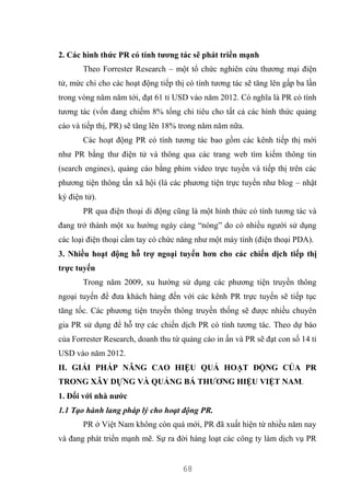 68
2. Các hình thức PR có tính tương tác sẽ phát triển mạnh
Theo Forrester Research – một tổ chức nghiên cứu thương mại điện
tử, mức chi cho các hoạt động tiếp thị có tính tương tác sẽ tăng lên gấp ba lần
trong vòng năm năm tới, đạt 61 tỉ USD vào năm 2012. Có nghĩa là PR có tính
tương tác (vốn đang chiếm 8% tổng chi tiêu cho tất cả các hình thức quảng
cáo và tiếp thị, PR) sẽ tăng lên 18% trong năm năm nữa.
Các hoạt động PR có tính tương tác bao gồm các kênh tiếp thị mới
như PR bằng thư điện tử và thông qua các trang web tìm kiếm thông tin
(search engines), quảng cáo bằng phim video trực tuyến và tiếp thị trên các
phương tiện thông tấn xã hội (là các phương tiện trực tuyến như blog – nhật
ký điện tử).
PR qua điện thoại di động cũng là một hình thức có tính tương tác và
đang trở thành một xu hướng ngày càng “nóng” do có nhiều người sử dụng
các loại điện thoại cầm tay có chức năng như một máy tính (điện thoại PDA).
3. Nhiều hoạt động hỗ trợ ngoại tuyến hơn cho các chiến dịch tiếp thị
trực tuyến
Trong năm 2009, xu hướng sử dụng các phương tiện truyền thông
ngoại tuyến để đưa khách hàng đến với các kênh PR trực tuyến sẽ tiếp tục
tăng tốc. Các phương tiện truyền thông truyền thống sẽ được nhiều chuyên
gia PR sử dụng để hỗ trợ các chiến dịch PR có tính tương tác. Theo dự báo
của Forrester Research, doanh thu từ quảng cáo in ấn và PR sẽ đạt con số 14 tỉ
USD vào năm 2012.
II. GIẢI PHÁP NÂNG CAO HIỆU QUẢ HOẠT ĐỘNG CỦA PR
TRONG XÂY DỰNG VÀ QUẢNG BÁ THƯƠNG HIỆU VIỆT NAM.
1. Đối với nhà nước
1.1 Tạo hành lang pháp lý cho hoạt động PR.
PR ở Việt Nam không còn quá mới, PR đã xuất hiện từ nhiều năm nay
và đang phát triển mạnh mẽ. Sự ra đời hàng loạt các công ty làm dịch vụ PR
 