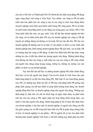 69
chủ yếu ở Hà Nội và Thành phố Hồ Chí Minh đã cho thấy hoạt động PR đang
ngày càng được chú trọng ở Việt Nam. Tuy nhiên, các công ty PR lại phát
triển tràn lan, phần lớn các công ty này là các công ty nhỏ, hoạt động thiếu
chuyên nghiệp, kém hiệu quả khiến chất lượng PR cũng giảm. PR là sự thật,
là cạnh tranh công bằng dưới sự tác động của trung gian, tuy nhiên, PR ở Việt
Nam phát triển lộn xộn, sai quy cách. Việc dễ dãi đưa doanh nghiệp lên báo
chí cùng với sự thiếu kiến thức PR của các doanh nghiệp các công ty PR đã
truyền tải những thông tin không có lợi hoặc bất lợi cho đối thủ. PR cho các
doanh nghiệp đã không còn là sự thật về sản phẩm và dịch vụ hay hình ảnh
doanh nghiệp nữa, hình tượng doanh nghiệp được PR quá mức, sai sự thật. Đã
có trường hợp hai công ty PR đứng về phía hai nhãn hiệu đối lập nhau, tung
những tin xấu về đối thủ, đánh lạc hướng người tiêu dùng. Những hành động
trên không chỉ làm các công ty mất niềm tin vào các công ty PR chân chính
mà người tiêu dùng cũng hoang mang, lưỡng lự, không tin tưởng vào sản
phẩm và dịch vụ của doanh nghiệp.
Vậy làm thế nào để bảo vệ những doanh nghiệp PR chân chính đồng
thời bảo vệ lợi ích người tiêu dùng? Câu trả lời chính là Việt Nam cần một
hành lang pháp lý cụ thể cho hoạt động PR. Một luật về các hoạt động quảng
cáo, PR với những quy định chi tiết về PR hay một pháp lệnh PR giống như
pháp lệnh quảng cáo đã ban hành sẽ giúp định hướng hoạt động cho doanh
nghiệp đồng thời bảo vệ doanh nghiệp cũng như người tiêu dùng. Những quy
định pháp lý chặt chẽ với chế tài thích hợp sẽ ngăn chặn được sự phát triển
tràn lan của các công ty PR, ngăn chặn các hoạt động thiếu trung thực, các
hành vi lừa đảo người tiêu dùng. Hành lang pháp lý đó sẽ thay đổi nhận thức
của doanh nghiệp ví dụ như một số doanh nghiệp và người tiêu dùng còn lẫn
lộn giữa quảng cáo và PR trong khi bản chất của PR là giúp công chúng hiểu
rõ hơn về doanh nghiệp và sản phẩm…PR là ngành rất có lợi cho phát triển
thương hiệu doanh nghiệp Việt Nam vì thế khi những quy định phải tạo điều
 