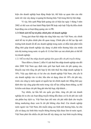 70
kiện cho doanh nghiệp hoạt động thuận lợi, thể hiện sự quan tâm của nhà
nước tới việc xây dựng và quảng bá thương hiệu Việt trong thời kỳ hội nhập.
Vì vậy, bên cạnh Pháp lệnh quảng cáo có hiệu lực ngày 1 tháng 5 năm
2002 có thể xem xét ban hành Pháp lệnh PR hoặc một luật Tiếp thị điều chỉnh
hoạt động của cả hoạt động quảng cáo và PR.
1.2 Chính sách hỗ trợ từ phía chính phủ với doanh nghiệp
Trong giai đoạn hội nhập sâu rộng hiện nay của Việt Nam, các chính
sách hỗ trợ từ phía chính phủ rất quan trọng. Chính phủ có thể tạo lập môi
trường kinh doanh tốt để các doanh nghiệp trong nước có điều kiện phát triển
đồng thời giúp doanh nghiệp xây dựng và phát triển thương hiệu của mình
trên thị trường trong nước và quốc tế. Có hai lĩnh vực mà chính phủ có thể hỗ
trợ doanh nghiệp:
1.2.1 Hỗ trợ thuế thu nhập doanh nghiệp liên quan đến chi phí truyền thông
Theo điểm n, khoản 2, điều 8 Luật thuế thu nhập doanh nghiệp sửa đổi
năm 2008 Việt Nam quy định mức giới hạn hạch toán chi phí quảng cáo,
khuyến mại trên tổng chi phí hợp lý khi tính thuế thu nhập doanh nghiệp là
10%. Việc quy định này có lợi cho các doanh nghiệp Việt Nam, chủ yếu là
các doanh nghiệp vừa và nhỏ, hầu như sử dụng chưa tới 10% chi phí này,
trước các công ty nước ngoài có nguồn lực tài chính mạnh mẽ. Đồng thời quy
định như vậy cũng giúp nhà nước trong việc nỗ lực chống tham nhũng, cụ thể
là kiểm soát được chi phí lãng phí như hội họp, tiếp khách…
Tuy nhiên, tại hầu hết các quốc gia khác, từng chi phí mà doanh
nghiệp chi ra cho các hoạt động truyền thông đều được coi là chi phí sản xuất
sản phẩm hay dịch vụ. Việt Nam hạn chế mức chi phí nhất định cho truyền
thông marketing được xem là chi phí không chịu thuế. Các doanh nghiệp
nước ngoài vào Việt Nam, khi muốn nâng cao hình ảnh thương hiệu, họ chủ
yếu sử dụng các hình thức truyền thông thương hiệu được làm từ nước ngoài.
Việt Nam phải tốn nhiều chi phí hơn để xây dựng các loại hình truyền thông
 