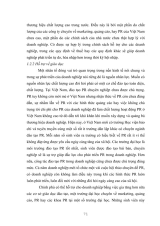 71
thương hiệu chất lượng cao trong nước. Điều này là bởi một phần do chất
lượng của các công ty chuyên về marketing, quảng cáo, hay PR của Việt Nam
chưa cao, một phần do các chính sách của nhà nước chưa thật hợp lý với
doanh nghiệp. Có được sự hợp lý trong chính sách hỗ trợ cho các doanh
nghiệp, trong các quy định về thuế hay các quy định khác sẽ giúp doanh
nghiệp phát triển tự do, hòa nhập hơn trong thời kỳ hội nhập.
1.2.2 Hỗ trợ về giáo dục
Một nhân tố đóng vai trò quan trọng trong nền kinh tế nói chung và
trong sự phát triển của doanh nghiệp nói riêng đó là nguồn nhân lực. Muốn có
nguồn nhân lực chất lượng cao đòi hỏi phải có một cơ chế đào tạo toàn diện,
chất lượng. Tại Việt Nam, đào tạo PR chuyên nghiệp chưa được chú trọng.
PR tuy không còn mới mẻ ở Việt Nam nhưng nhận thức về PR còn chưa đúng
đắn, sự nhầm lẫn về PR với các hình thức quảng cáo hay việc không chú
trọng tới chi phí cho PR của doanh nghiệp đã làm chất lượng hoạt động PR ở
Việt Nam không cao từ đó dẫn tới khó khăn khi muốn xây dựng và quảng bá
thương hiệu doanh nghiệp. Hiện nay, ở Việt Nam mới có trường Học viện báo
chí và tuyên truyền cùng một số rất ít trường dân lập khác có chuyên ngành
đào tạo PR. Mỗi năm số sinh viên ra trường có hiểu biết về PR rất ít vì thế
không đáp ứng được yêu cầu ngày càng tăng của xã hội. Các trường đại học là
môi trường đào tạo PR tốt nhất, sinh viên được đào tạo bài bản, chuyên
nghiệp sẽ là sự trợ giúp đắc lực cho phát triển PR trong doanh nghiệp. Hơn
nữa, công tác đào tạo PR trong doanh nghiệp cũng chưa được chú trọng đúng
mức. Cả năm doanh nghiệp mới tổ chức một vài cuộc hội thảo chuyên đề PR,
có doanh nghiệp còn không làm điều này trong khi các hình thức PR luôn
luôn phát triển, luôn đổi mới với những đòi hỏi ngày càng cao của xã hội.
Chính phủ có thể hỗ trợ cho doanh nghiệp bằng việc gia tăng hơn nữa
các cơ sở giáo dục đào tạo, một trường đại học chuyên về marketing, quảng
cáo, PR hay các khoa PR tại một số trường đại học. Những sinh viên này
 