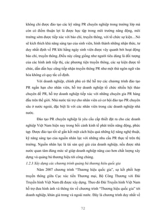 72
không chỉ được đào tạo các kỹ năng PR chuyên nghiệp trong trường lớp mà
còn có điểm thuận lợi là được học tập trong môi trường năng động, môi
trường sớm được tiếp xúc với báo chí, truyền thông, với tổ chức sự kiện…Nó
sẽ kích thích khả năng sáng tạo của sinh viên, hình thành những nhận thức, tư
duy nhất định về PR khi hằng ngày sinh viên được vây quanh bởi hoạt động
báo chí, truyền thông..Điều này cũng giống như người tiêu dùng là đối tượng
của các hình ảnh tiếp thị, các phương tiện truyền thông, các sự kiện được tổ
chức, dần dần học cũng tiếp nhận truyền thông PR như một thứ ngôn ngữ văn
hóa không có quy tắc cố định.
Với doanh nghiệp, chính phủ có thể hỗ trợ các chương trình đào tạo
PR ngắn hạn cho nhân viên, hỗ trợ doanh nghiệp tổ chức nhiều hội thảo
chuyên đề PR, hỗ trợ doanh nghiệp tiếp xúc với những chuyên gia PR hàng
đầu trên thế giới. Nhà nước tài trợ cho nhân viên có cơ hội đào tạo PR chuyên
sâu ở nước ngoài, đặc biệt là với các nhân viên trong các doanh nghiệp nhà
nước.
Đào tạo PR chuyên nghiệp là yêu cầu cấp thiết đặt ra cho các doanh
nghiệp Việt Nam hiện nay trong bối cảnh kinh tế phát triển năng động, phức
tạp. Được đào tạo tốt sẽ gắn kết một cách hiệu quả những kỹ năng nghệ thuật,
kỹ năng sáng tạo của nguồn nhân lực với những nhu cầu PR thực tế trên thị
trường. Nguồn nhân lực là tài sản quý giá của doanh nghiệp, nếu được nhà
nước quan tâm đúng mức sẽ giúp doanh nghiệp nâng cao hơn chất lượng xây
dựng và quảng bá thương hiệu tới công chúng.
1.2.3 Xây dựng các chương trình quảng bá thương hiêu quốc gia
Năm 2007 chương trình “Thương hiệu quốc gia”, sự kết phối hợp
truyền thông giữa Cục xúc tiến Thương mại, Bộ Công Thương với Đài
Truyền hình Việt Nam đã được xây dựng. Theo đó Đài Truyền hình Việt Nam
hỗ trợ đưa hình ảnh và thông tin về chương trình “Thương hiệu quốc gia” tới
doanh nghiệp, khán giả trong và ngoài nước. Đây là chương trình duy nhất về
 