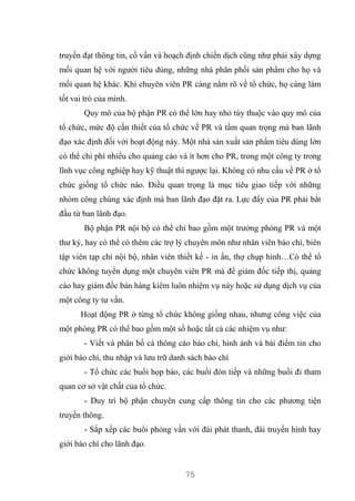 75
truyền đạt thông tin, cố vấn và hoạch định chiến dịch cũng như phải xây dựng
mối quan hệ với người tiêu dùng, những nhà phân phối sản phẩm cho họ và
mối quan hệ khác. Khi chuyên viên PR càng nắm rõ về tổ chức, họ càng làm
tốt vai trò của mình.
Quy mô của bộ phận PR có thể lớn hay nhỏ tùy thuộc vào quy mô của
tổ chức, mức độ cần thiết của tổ chức về PR và tầm quan trọng mà ban lãnh
đạo xác định đối với hoạt động này. Một nhà sản xuất sản phẩm tiêu dùng lớn
có thể chi phí nhiều cho quảng cáo và ít hơn cho PR, trong một công ty trong
lĩnh vục công nghiệp hay kỹ thuật thì ngược lại. Không có nhu cầu về PR ở tổ
chức giống tổ chức nào. Điều quan trọng là mục tiêu giao tiếp với những
nhóm công chúng xác định mà ban lãnh đạo đặt ra. Lực đẩy của PR phải bắt
đầu từ ban lãnh đạo.
Bộ phận PR nội bộ có thể chỉ bao gồm một trưởng phòng PR và một
thư ký, hay có thể có thêm các trợ lý chuyên môn như nhân viên báo chí, biên
tập viên tạp chí nội bộ, nhân viên thiết kế - in ấn, thợ chụp hình…Có thể tổ
chức không tuyển dụng một chuyên viên PR mà để giám đốc tiếp thị, quảng
cáo hay giám đốc bán hàng kiêm luôn nhiệm vụ này hoặc sử dụng dịch vụ của
một công ty tư vấn.
Hoạt động PR ở từng tổ chức không giống nhau, nhưng công việc của
một phòng PR có thể bao gồm một số hoặc tất cả các nhiệm vụ như:
- Viết và phân bố cá thông cáo báo chí, hình ảnh và bài điểm tin cho
giới báo chí, thu nhập và lưu trữ danh sách báo chí
- Tổ chức các buổi họp báo, các buổi đón tiếp và những buổi đi tham
quan cơ sở vật chất của tổ chức.
- Duy trì bộ phận chuyên cung cấp thông tin cho các phương tiện
truyền thông.
- Sắp xếp các buổi phỏng vấn với đài phát thanh, đài truyền hình hay
giới báo chí cho lãnh đạo.
 