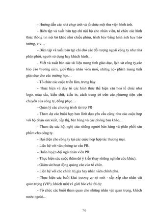 76
- Hướng dẫn các nhà chụp ảnh và tổ chức một thư viện hình ảnh.
- Biên tập và xuất bản tạp chí nội bộ cho nhân viên, tổ chức các hình
thức thông tin nội bộ khác như chiếu phim, trình bày bằng hình ảnh hay báo
tường, v.v…
- Biên tập và xuất bản tạp chí cho các đối tượng ngoài công ty như nhà
phân phối, người sử dụng hay khách hành…
- Viết và xuất bản các tài liệu mang tính giáo dục, lịch sử công ty,các
báo cáo thường niên, giới thiệu nhân viên mới, những áp- phích mang tính
giáo dục cho các trường học…
- Tổ chức các cuộc triển lãm, trưng bày.
- Thực hiện và duy trì các hình thức thể hiện văn hoá tổ chức như
logo, màu sắc, kiểu chữ, kiểu in, cách trang trí trên các phương tiện vận
chuyển của công ty, đồng phục…
- Quản lý các chương trình tài trợ PR
- Tham dự các buổi họp ban lãnh đạo yêu cầu cũng như các cuộc họp
với bộ phận sản xuất, tiếp thị, bán hàng và các phòng ban khác…
- Tham dự các hội nghị của những người bán hàng và phân phối sản
phẩm cho công ty.
- Đại diện cho công ty tại các cuộc họp hợp tác thương mại.
- Liên hệ với văn phòng tư vấn PR.
- Huấn luyện đội ngũ nhân viên PR.
- Thực hiện các cuộc thăm dò ý kiến (hay những nghiên cứu khác).
- Giám sát hoạt động quảng cáo của tổ chức.
- Liên hệ với các chính trị gia hay nhân viên chính phủ.
- Thực hiện các buổi khai trương cơ sở mới - sắp xếp cho nhân vật
quan trọng (VIP), khách mời và giới báo chí tới dự.
- Tổ chức các buổi tham quan cho những nhân vật quan trọng, khách
nước ngoài…
 
