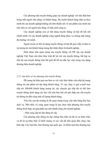 78
Các phương tiện truyền thông giúp các doanh nghiệp trở nên thật hơn
trong mắt người tiêu dùng và khách hàng. Họ muốn khách hàng thật sự theo
mình thì các doanh nghiệp không chỉ đơn thuần nói về sản phẩm của mình mà
nên chia sẻ với người tiêu dùng về tính cách công ty.
Các doanh nghiệp còn có thể dùng truyền thông xã hội để kết nối
chính mình với các doanh nghiệp cùng ngành đang phục vụ chung một mảng
thị trường với mình.
Ngoài racòn có thể sử dụng truyền thông xã hội để giao tiếp và đưa ra
sự tương tác mà khách hàng mong đợi nhận được từ doanh nghiệp.
Hiểu được tầm quan trọng của truyền thông với PR vậy các doanh
nghiệp Việt Nam cần khai thác triệt để lợi ích của truyền thông, bắt kịp sự
tiến bộ của truyền thông trên thế giới để hỗ trợ đắc lực việc trong xây dựng
thương hiệu doanh nghiệp
2.2.1 Am hiểu về các phương tiện truyền thông
PR mang lại hiệu quả cao hơn so với việc thuê nhân viên tiếp thị mang
thông tin sản phẩm tới tận từng khách hàng. Vì vậy, thay vì gửi e-mail trực
tiếp tới 100,000 khách hàng tương lai, các chuyên gia tiếp thị có thể làm
truyền thông dưới dạng các bài viết trên báo bởi chi phí thấp mà vẫn truyền
tải thông tin đến cùng một số lượng khách hàng.
Yêu cầu của thị trường là rất quan trọng trong việc bán hàng hóa hay
dịch vụ. Môt điều vô cùng quan trọng là lựa chọn một phương tiện truyền
thông thích hợp, nó góp phần tạo nên thành công cho doanh nghiệp.
- Nhà cung cấp tài liệu đáng tin cậy
Các phương tiện thông tin đại chúng bản thân nó đã có sự khác biệt,
và đó là sự khác biệt về khối lượng và các vấn đề liên quan đến công việc
biên tập. Các loại báo, báo thương mại quốc gia, và nhiều lọai báo thương mại
 