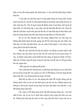 79
khác có các đối tượng người đọc khác nhau, vì vậy cách biên tập cũng sẽ khác
biệt lớn.
Ví dụ như các nhà biên tập về công nghệ thông tin trong tuần sẽ phụ
trách toàn bộ các vấn đề về công nghệ thông tin kỹ thuật, gần giống như tạo ra
một cuốn tạp chí. Yếu tố quan trọng để thành công là giữ được mối quan hệ
thân thiết với nhà biên tập và lựa chọn chủ đề thật hấp dẫn để viết. Cách tốt
nhất để xuất bản và giữ mối quan hệ lâu dài với nhà biên tập là thuê nhân viên
quan hệ công chúng tòan thời gian hoặc ký hợp đồng với nhà đại diện.
Đa số các báo thương mại chú trọng những lĩnh vực nhỏ hẹp, họ
không phát hành rộng rãi hoặc quảng cáo để lấy tiền trang trải cho nhân viên
biên tập. Các báo này phụ thuộc vào các công ty bên ngòai vì các công ty này
cung cấp tài liệu để họ biên tập.
Mặc dù việc xuất bản tài liệu tùy thuộc vào những cơ quan muốn xuất
bản nhưng việc lựa chọn loại tài liệu nào để xuất bản thì rất quan trọng. Vì
vậy, sự thành công được quyết định bởi khả năng sử dụng kỹ thuật viết báo.
Một yếu tố khác cũng rất quan trọng là xuất bản chủ đề nào có thể gây hứng
thú cho ngừơi đọc.
- Mối quan hệ với phòng PR nội bộ
Việc xuất bản báo thương mại và phương tiện thông tin trực tuyến đòi
hỏi sự nỗ lực trong PR. Các công ty tư vấn về PR không có đủ kỹ năng để làm
được điều đó vì họ thường thiếu kỹ năng viết lách.
Một bất lợi khác là các văn phòng đại diện PR truyền thống giữ lại
những nhân viên cũ căn cứ trên thời gian cam kết của họ. Những người này
không có tính uyển chuyển trong công việc như một nhân viên tiếp thị, vì vậy
PR không được đảm bảo.
Các công ty PR đang từng bước lắp đầy khoảng trống này. Loại thứ
nhất là làm việc tự do, họ có kiến thức chuyên môn trong một lĩnh vực nào
đó. Những nhà biên tập lâu năm có thể cung cấp kiến thức trong việc tạo ra
 